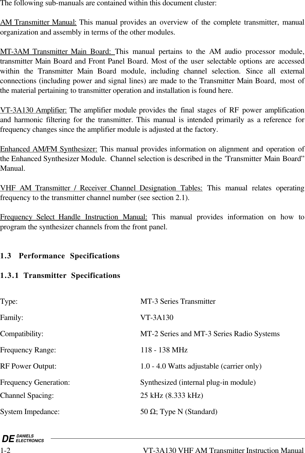 DE DANIELSELECTRONICS1-2 VT-3A130 VHF AM Transmitter Instruction ManualThe following sub-manuals are contained within this document cluster:AM        Transmitter         Manua     l:    This manual provides an overview of the complete transmitter, manualorganization and assembly in terms of the other modules.MT-3AM        Transmitter        Main        Board:     This  manual pertains to the AM audio processor module,transmitter Main Board and Front Panel Board. Most of the user  selectable  options  are accessedwithin the Transmitter Main  Board module, including channel selection. Since all externalconnections (including power and signal lines) are made to the Transmitter Main Board,  most ofthe material pertaining to transmitter operation and installation is found here.VT-3A130        Amplifier:    The amplifier module provides the final stages of RF power amplificationand harmonic filtering for  the  transmitter. This manual is intended primarily as a reference forfrequency changes since the amplifier module is adjusted at the factory.Enhanced       AM/FM        Synthesizer:    This manual provides information on alignment and operation ofthe Enhanced Synthesizer Module.  Channel selection is described in the &apos;Transmitter Main Board”Manual.VHF         AM         Transmitter        /         Receiver         Channel        Designation        Tables:    This manual relates operatingfrequency to the transmitter channel number (see section 2.1).Frequency         Select          Handle       Instruction         Manual:    This manual  provides information on how toprogram the synthesizer channels from the front panel.1.3 Performance Specifications1.3.1 Transmitter SpecificationsType: MT-3 Series TransmitterFamily: VT-3A130Compatibility: MT-2 Series and MT-3 Series Radio SystemsFrequency Range: 118 - 138 MHzRF Power Output: 1.0 - 4.0 Watts adjustable (carrier only)Frequency Generation: Synthesized (internal plug-in module)Channel Spacing: 25 kHz (8.333 kHz)System Impedance: 50 Ω; Type N (Standard)