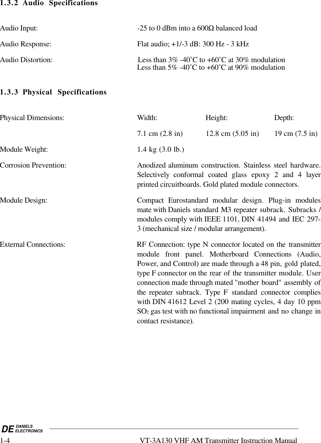 DE DANIELSELECTRONICS1-4 VT-3A130 VHF AM Transmitter Instruction Manual1.3.2 Audio SpecificationsAudio Input: -25 to 0 dBm into a 600Ω balanced loadAudio Response: Flat audio; +1/-3 dB: 300 Hz - 3 kHzAudio Distortion: Less than 3% -40˚C to +60˚C at 30% modulationLess than 5% -40˚C to +60˚C at 90% modulation1.3.3 Physical SpecificationsPhysical Dimensions: Width: Height: Depth:7.1 cm (2.8 in) 12.8 cm (5.05 in) 19 cm (7.5 in)Module Weight: 1.4 kg (3.0 lb.)Corrosion Prevention: Anodized aluminum construction. Stainless steel  hardware.Selectively conformal coated glass epoxy 2 and 4 layerprinted circuitboards. Gold plated module connectors.Module Design: Compact  Eurostandard modular design. Plug-in modulesmate with Daniels standard M3 repeater subrack. Subracks /modules comply with IEEE 1101, DIN 41494 and IEC 297-3 (mechanical size / modular arrangement).External Connections: RF Connection: type N connector located on the transmittermodule front panel.  Motherboard Connections (Audio,Power, and Control) are made through a 48 pin, gold plated,type F connector on the rear of the transmitter module. Userconnection made through mated &quot;mother board&quot; assembly ofthe repeater subrack.  Type F standard connector complieswith DIN 41612 Level 2 (200 mating cycles, 4 day 10 ppmSO2 gas test with no functional impairment and no change incontact resistance).