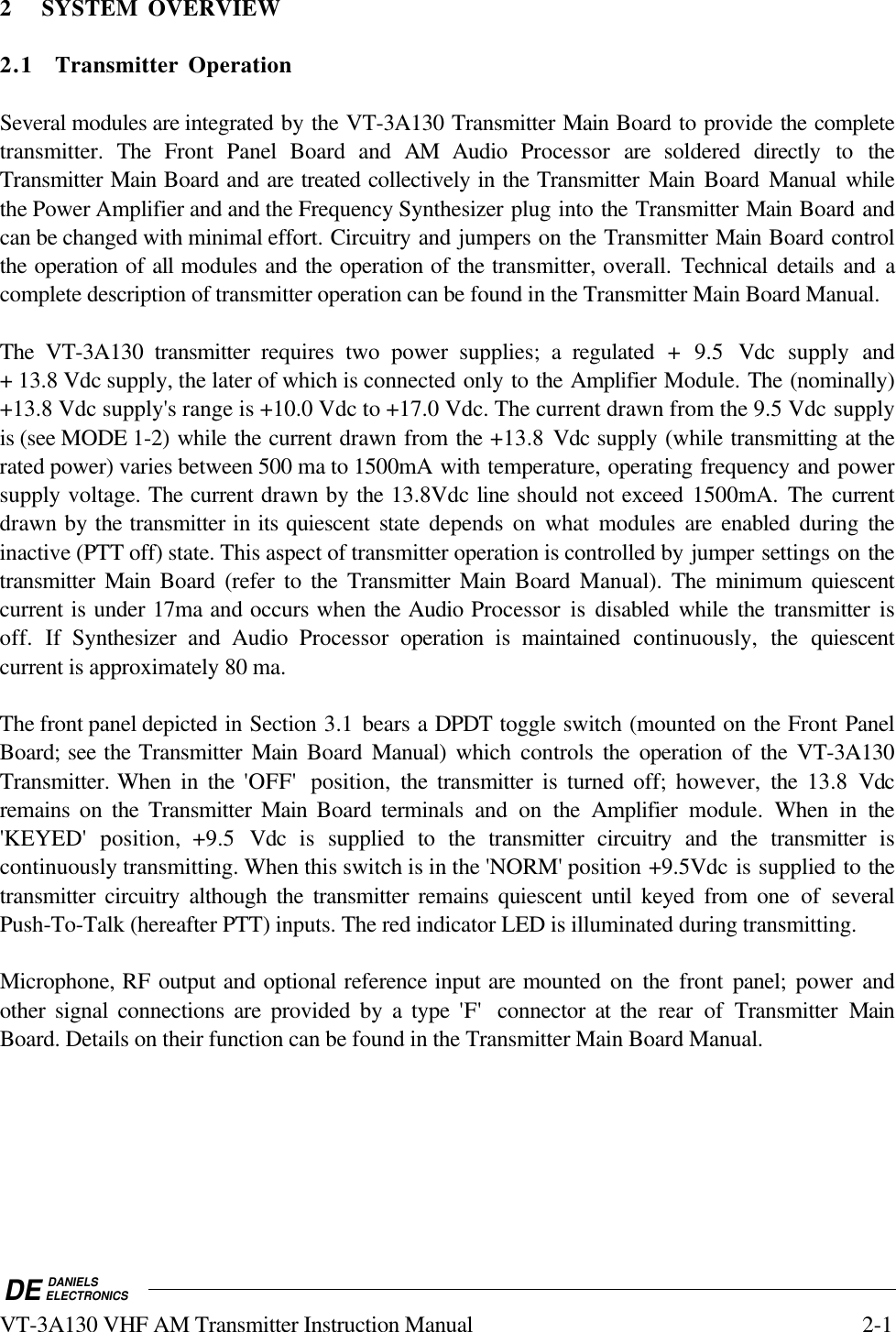 DE DANIELSELECTRONICSVT-3A130 VHF AM Transmitter Instruction Manual 2-12 SYSTEM OVERVIEW2.1 Transmitter OperationSeveral modules are integrated by the VT-3A130 Transmitter Main Board to provide the completetransmitter. The Front Panel Board and AM Audio  Processor  are soldered directly to theTransmitter Main Board and are treated collectively in the Transmitter Main  Board  Manual whilethe Power Amplifier and and the Frequency Synthesizer plug into the Transmitter Main Board andcan be changed with minimal effort. Circuitry and jumpers on the Transmitter Main Board controlthe operation of all modules and the operation of the transmitter, overall. Technical details and acomplete description of transmitter operation can be found in the Transmitter Main Board Manual.The VT-3A130 transmitter requires two power supplies; a regulated + 9.5  Vdc  supply and+ 13.8 Vdc supply, the later of which is connected only to the Amplifier Module. The (nominally)+13.8 Vdc supply&apos;s range is +10.0 Vdc to +17.0 Vdc. The current drawn from the 9.5 Vdc supplyis (see MODE 1-2) while the current drawn from the +13.8  Vdc supply (while transmitting at therated power) varies between 500 ma to 1500mA with temperature, operating frequency and powersupply voltage. The current drawn by the 13.8Vdc line should not exceed  1500mA. The currentdrawn by the transmitter in its quiescent state depends on what modules are enabled during theinactive (PTT off) state. This aspect of transmitter operation is controlled by jumper settings on thetransmitter  Main  Board (refer to the Transmitter Main  Board Manual). The minimum quiescentcurrent is under 17ma and occurs when the Audio Processor is disabled while the transmitter isoff. If Synthesizer and Audio Processor  operation is maintained continuously,  the quiescentcurrent is approximately 80 ma.The front panel depicted in Section 3.1 bears a DPDT toggle switch (mounted on the Front PanelBoard; see the Transmitter Main  Board  Manual)  which controls the operation of the VT-3A130Transmitter. When in the  &apos;OFF&apos;  position,  the transmitter is turned off; however, the  13.8 Vdcremains on the Transmitter Main  Board terminals and on the Amplifier module.  When in the&apos;KEYED&apos; position, +9.5 Vdc is supplied to the transmitter circuitry and the transmitter iscontinuously transmitting. When this switch is in the &apos;NORM&apos; position +9.5Vdc is supplied to thetransmitter circuitry although the transmitter remains quiescent until keyed from one of severalPush-To-Talk (hereafter PTT) inputs. The red indicator LED is illuminated during transmitting.Microphone, RF output and optional reference input are mounted on the front  panel;  power andother signal connections are provided by a type &apos;F&apos;  connector at the rear of Transmitter MainBoard. Details on their function can be found in the Transmitter Main Board Manual.