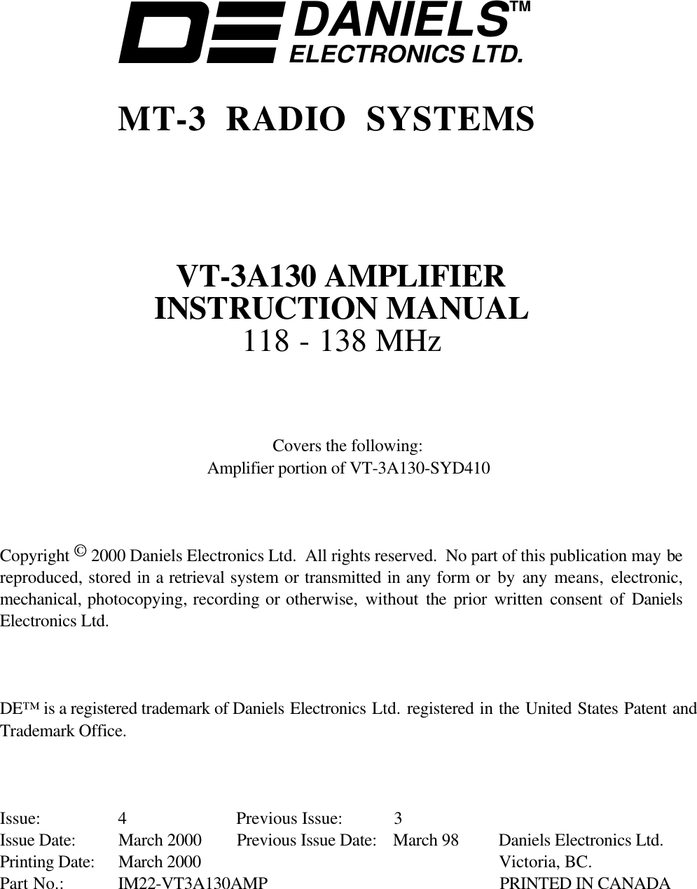 DANIELSELECTRONICS LTD.TMMT-3 RADIO SYSTEMSVT-3A130 AMPLIFIERINSTRUCTION MANUAL118 - 138 MHzCovers the following:Amplifier portion of VT-3A130-SYD410Copyright © 2000 Daniels Electronics Ltd.  All rights reserved.  No part of this publication may bereproduced, stored in a retrieval system or transmitted in any form or by any means,  electronic,mechanical, photocopying, recording or otherwise, without the  prior written consent of DanielsElectronics Ltd.DE™ is a registered trademark of Daniels Electronics Ltd. registered in the United States Patent andTrademark Office.Issue: 4 Previous Issue: 3Issue Date: March 2000 Previous Issue Date: March 98 Daniels Electronics Ltd.Printing Date: March 2000 Victoria, BC.Part No.: IM22-VT3A130AMP PRINTED IN CANADA