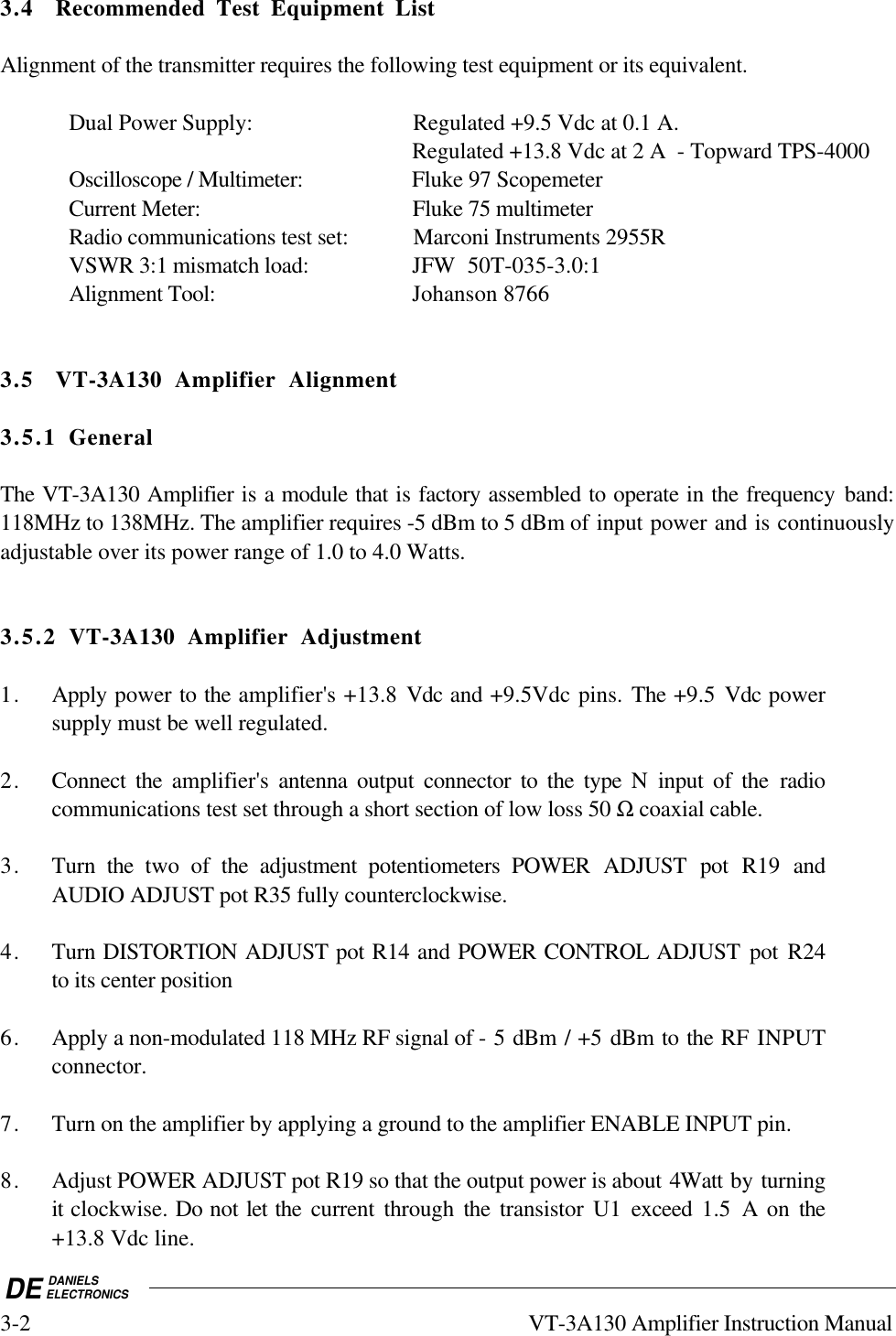 DE DANIELSELECTRONICS3-2 VT-3A130 Amplifier Instruction Manual3.4 Recommended Test Equipment ListAlignment of the transmitter requires the following test equipment or its equivalent.Dual Power Supply: Regulated +9.5 Vdc at 0.1 A.Regulated +13.8 Vdc at 2 A  - Topward TPS-4000Oscilloscope / Multimeter: Fluke 97 ScopemeterCurrent Meter: Fluke 75 multimeterRadio communications test set: Marconi Instruments 2955RVSWR 3:1 mismatch load: JFW  50T-035-3.0:1Alignment Tool: Johanson 87663.5 VT-3A130 Amplifier Alignment3.5.1 GeneralThe VT-3A130 Amplifier is a module that is factory assembled to operate in the frequency band:118MHz to 138MHz. The amplifier requires -5 dBm to 5 dBm of input power and is continuouslyadjustable over its power range of 1.0 to 4.0 Watts.3.5.2 VT-3A130 Amplifier Adjustment1. Apply power to the amplifier&apos;s +13.8 Vdc and +9.5Vdc pins. The +9.5 Vdc powersupply must be well regulated.2. Connect the amplifier&apos;s  antenna output connector to the type N input of the radiocommunications test set through a short section of low loss 50 Ω coaxial cable.3. Turn the two of the adjustment potentiometers POWER ADJUST pot R19 andAUDIO ADJUST pot R35 fully counterclockwise.4. Turn DISTORTION ADJUST pot R14 and POWER CONTROL ADJUST pot R24to its center position6. Apply a non-modulated 118 MHz RF signal of - 5 dBm / +5 dBm to the RF INPUTconnector.7. Turn on the amplifier by applying a ground to the amplifier ENABLE INPUT pin.8. Adjust POWER ADJUST pot R19 so that the output power is about 4Watt by turningit clockwise. Do not let the current through the  transistor U1 exceed  1.5 A on the+13.8 Vdc line.