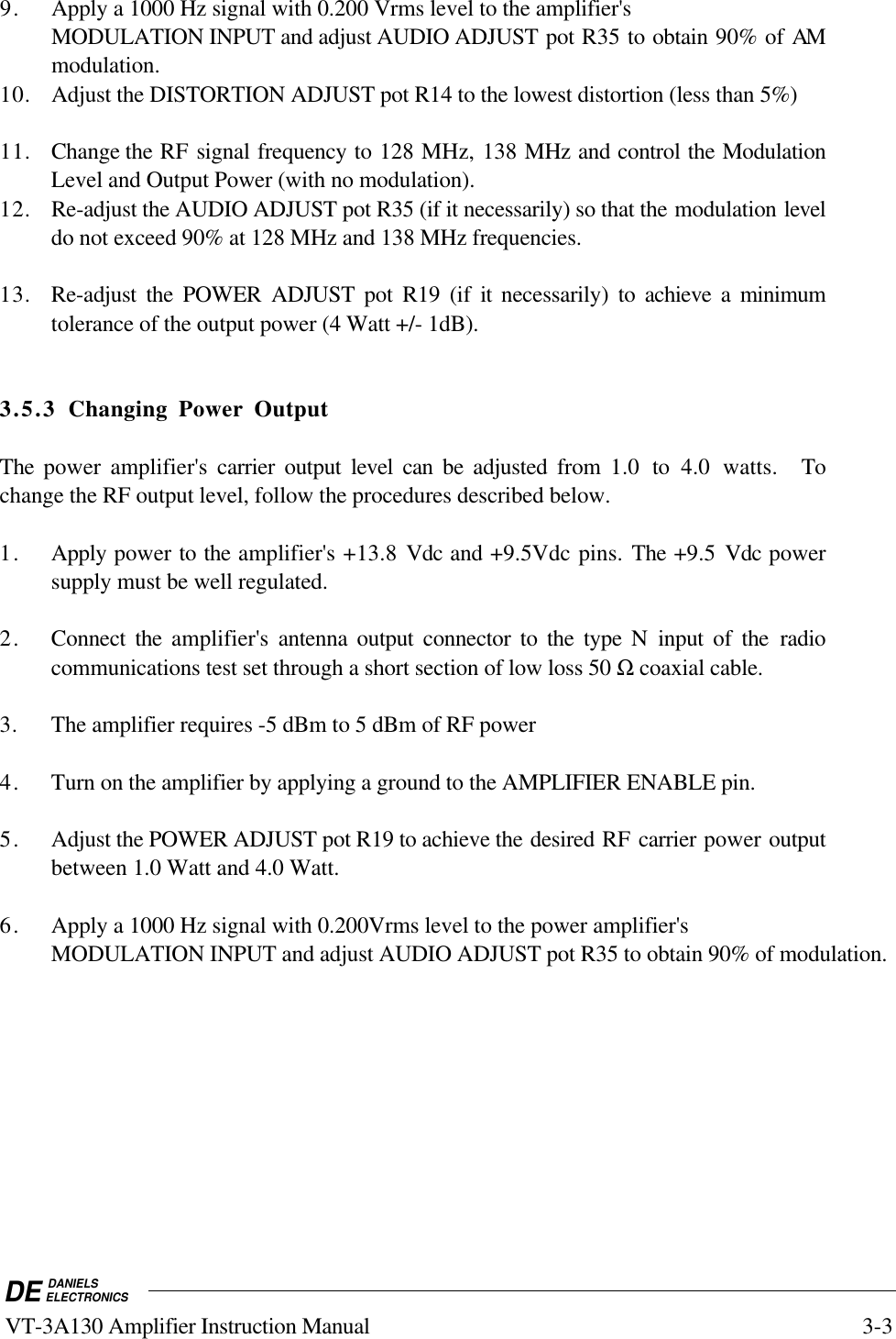 DE DANIELSELECTRONICS VT-3A130 Amplifier Instruction Manual 3-39. Apply a 1000 Hz signal with 0.200 Vrms level to the amplifier&apos;sMODULATION INPUT and adjust AUDIO ADJUST pot R35 to obtain 90% of AMmodulation.10. Adjust the DISTORTION ADJUST pot R14 to the lowest distortion (less than 5%)11. Change the RF signal frequency to 128 MHz, 138 MHz and control the ModulationLevel and Output Power (with no modulation).12. Re-adjust the AUDIO ADJUST pot R35 (if it necessarily) so that the modulation leveldo not exceed 90% at 128 MHz and 138 MHz frequencies.13. Re-adjust the POWER ADJUST pot R19 (if it necessarily) to achieve a minimumtolerance of the output power (4 Watt +/- 1dB).3.5.3 Changing Power OutputThe power amplifier&apos;s carrier output level can be adjusted from  1.0 to 4.0 watts.  Tochange the RF output level, follow the procedures described below.1. Apply power to the amplifier&apos;s +13.8  Vdc and +9.5Vdc pins. The +9.5 Vdc powersupply must be well regulated.2. Connect the amplifier&apos;s  antenna output connector to the type N input of the radiocommunications test set through a short section of low loss 50 Ω coaxial cable.3. The amplifier requires -5 dBm to 5 dBm of RF power4. Turn on the amplifier by applying a ground to the AMPLIFIER ENABLE pin.5. Adjust the POWER ADJUST pot R19 to achieve the desired RF carrier power outputbetween 1.0 Watt and 4.0 Watt.6. Apply a 1000 Hz signal with 0.200Vrms level to the power amplifier&apos;sMODULATION INPUT and adjust AUDIO ADJUST pot R35 to obtain 90% of modulation.