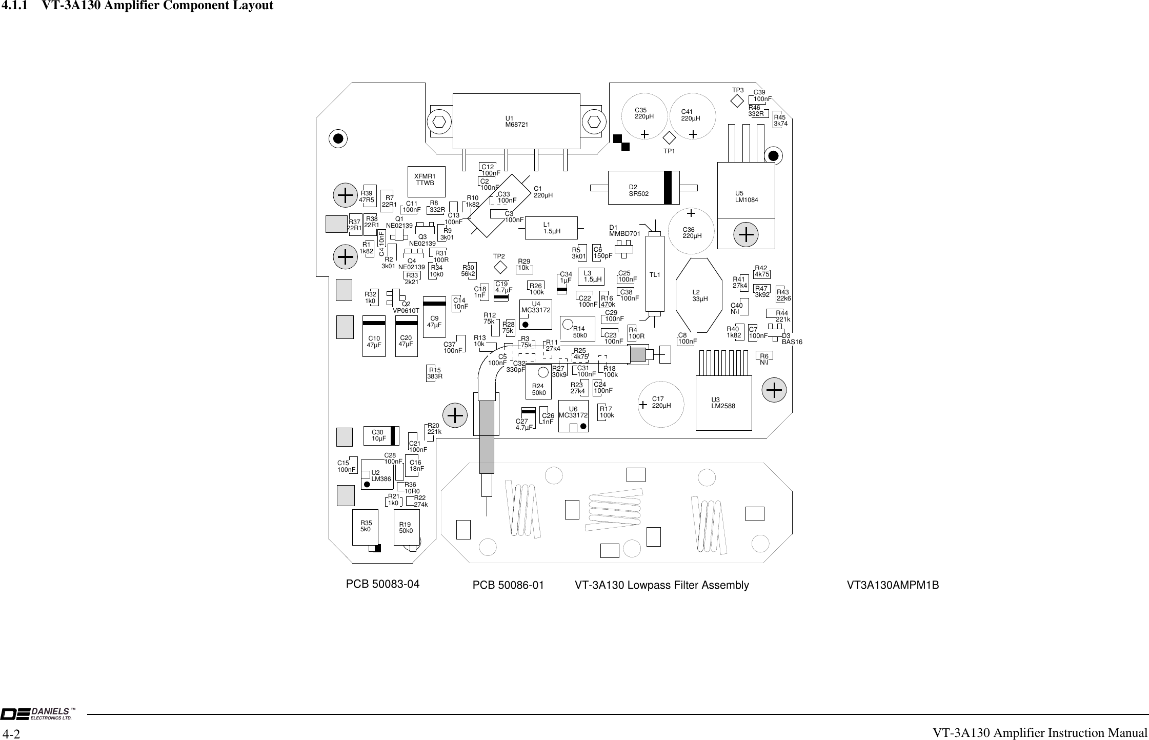 VICTORIA B.C .DANIELS ELECTRONICSDDATE: 04 MAY 99 DRAWN BY:         SHANE ADWG No:  50083AS1 DWG REV DATE:  22 FEB 2000TITLE:   AM WIDEBAND TX AMPPCB 50083-04TITLE:   AM WIDEBAND TX AMP SURFACE MOUNT LAYOUTR355k0 R1950k0R22274kR211k0U2LM386 R3610R0C15100nFC3010µF C21100nFR20221kC947µFC2047µFC1047µFQ2VP0610TC39100nFR46332R R453k74U3LM2588R6N\IR401k82C40N\ID3BAS16R44221kR4322k6R424k75R4127k4C7100nFC8100nFD1MMBD701L31.5µHC38100nFC25100nFR16470kC22100nFR4100RR17100kC24100nFC1618nFC28100nFR15383RC37100nFC1410nFC181nFC194.7µFR1275k R2875kU4MC33172U6MC33172R2450k0R1450k0C274.7µFC261nFR18100kC23100nFC29100nFC341µFR53k01 C6150pFR2910kR26100kR1310k R375k R1127k4 R254k75C31100nFR2730k9R2327k4R321k0R332k21R3410k0R31100RR101k82C13100nFR722R1C4 10nFR11k82R23k01C11100nF R8332RR93k01Q4NE02139Q1NE02139Q3NE02139XFMR1TTWBR3722R1R3822R1R3947R5R3056k2C12100nFC2100nFC3100nFC33100nFL233µHC5100nF C32330pFR473k92DWG No:  50083AS2TITLE:   AM WIDEBAND TX AMP THROUGH HOLE LAYOUT &amp; DESIGU1M68721TL1C17220µHC36220µHC41220µHC35220µHD2SR502 U5LM1084L11.5µHC1220µHDWG No:  50083AT1TP1TP3TP2R375k R1127k4 R254k75R2730k9C5100nF C32330pFELECTRONICS LTD.DANIELS TM4-24.1.1    VT-3A130 Amplifier Component LayoutVT-3A130 Amplifier Instruction Manual PCB 50086-01 VT3A130AMPM1BC33100nFC3100nFC1C2C5VT-3A130 Lowpass Filter Assembly