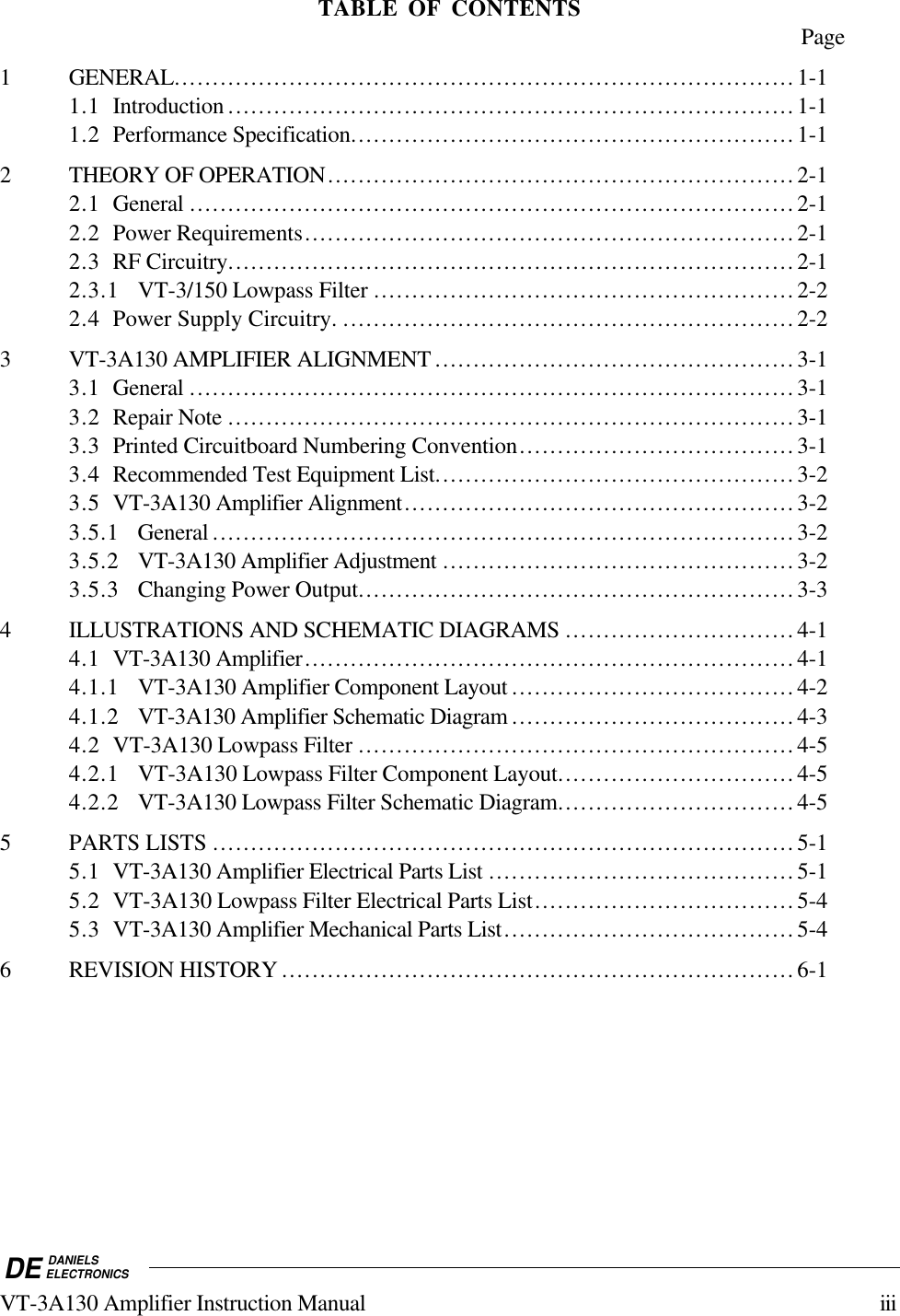 DE DANIELSELECTRONICSVT-3A130 Amplifier Instruction Manual iiiTABLE OF CONTENTS Page1 GENERAL.................................................................................1-11.1 Introduction ..........................................................................1-11.2 Performance Specification..........................................................1-12 THEORY OF OPERATION.............................................................2-12.1 General ...............................................................................2-12.2 Power Requirements................................................................2-12.3 RF Circuitry..........................................................................2-12.3.1 VT-3/150 Lowpass Filter .......................................................2-22.4 Power Supply Circuitry. ...........................................................2-23 VT-3A130 AMPLIFIER ALIGNMENT ...............................................3-13.1 General ...............................................................................3-13.2 Repair Note ..........................................................................3-13.3 Printed Circuitboard Numbering Convention....................................3-13.4 Recommended Test Equipment List...............................................3-23.5 VT-3A130 Amplifier Alignment...................................................3-23.5.1 General ............................................................................3-23.5.2 VT-3A130 Amplifier Adjustment ..............................................3-23.5.3 Changing Power Output.........................................................3-34 ILLUSTRATIONS AND SCHEMATIC DIAGRAMS ..............................4-14.1 VT-3A130 Amplifier................................................................4-14.1.1 VT-3A130 Amplifier Component Layout .....................................4-24.1.2 VT-3A130 Amplifier Schematic Diagram .....................................4-34.2 VT-3A130 Lowpass Filter .........................................................4-54.2.1 VT-3A130 Lowpass Filter Component Layout...............................4-54.2.2 VT-3A130 Lowpass Filter Schematic Diagram...............................4-55 PARTS LISTS ............................................................................5-15.1 VT-3A130 Amplifier Electrical Parts List ........................................5-15.2 VT-3A130 Lowpass Filter Electrical Parts List..................................5-45.3 VT-3A130 Amplifier Mechanical Parts List......................................5-46 REVISION HISTORY ...................................................................6-1