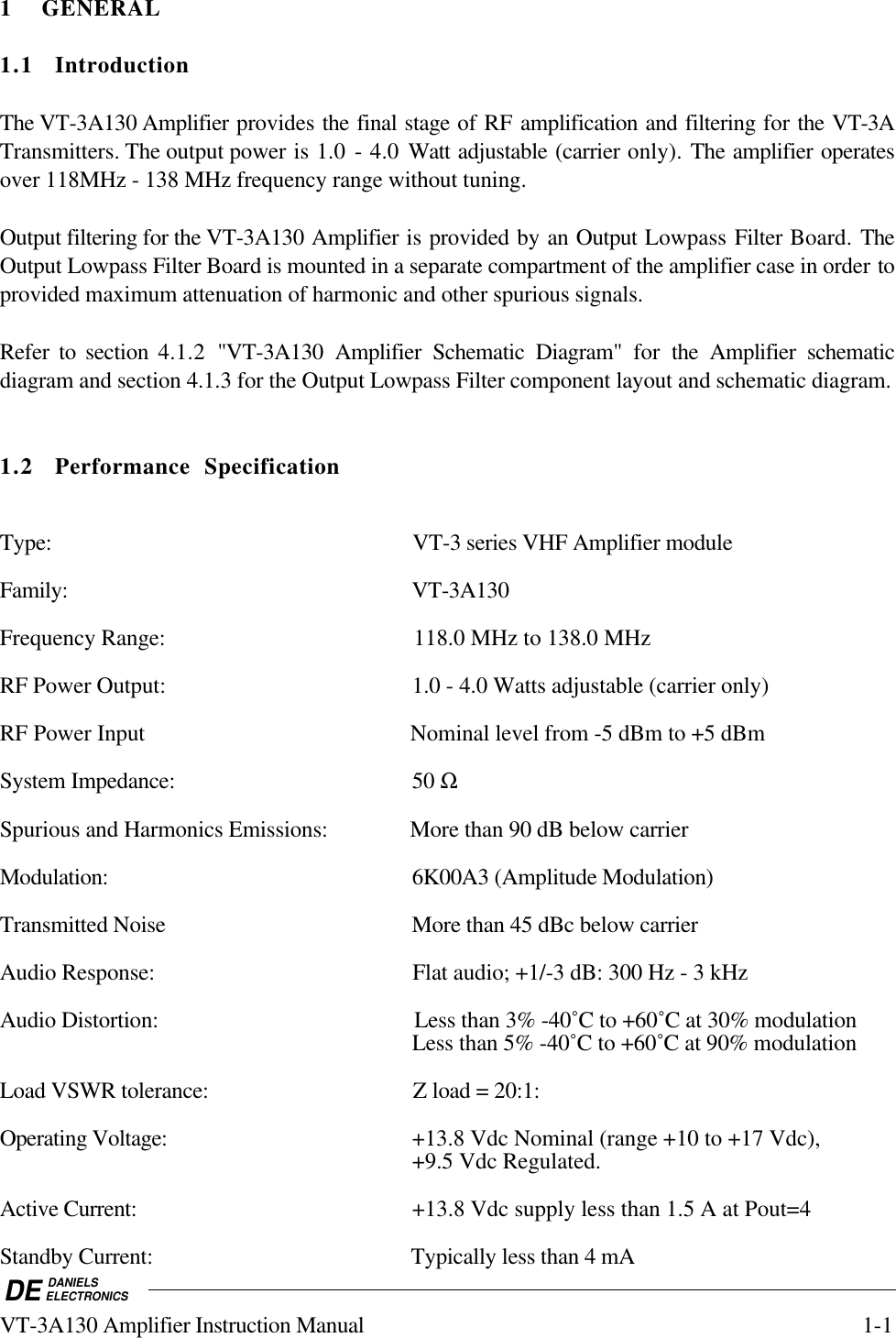 DE DANIELSELECTRONICSVT-3A130 Amplifier Instruction Manual 1-11 GENERAL1.1 IntroductionThe VT-3A130 Amplifier provides the final stage of RF amplification and filtering for the VT-3ATransmitters. The output power is 1.0 - 4.0 Watt adjustable (carrier only). The amplifier operatesover 118MHz - 138 MHz frequency range without tuning.Output filtering for the VT-3A130 Amplifier is provided by an Output Lowpass Filter Board. TheOutput Lowpass Filter Board is mounted in a separate compartment of the amplifier case in order toprovided maximum attenuation of harmonic and other spurious signals.Refer to section 4.1.2 &quot;VT-3A130 Amplifier Schematic Diagram&quot; for  the Amplifier schematicdiagram and section 4.1.3 for the Output Lowpass Filter component layout and schematic diagram.1.2 Performance SpecificationType: VT-3 series VHF Amplifier moduleFamily: VT-3A130Frequency Range: 118.0 MHz to 138.0 MHzRF Power Output: 1.0 - 4.0 Watts adjustable (carrier only)RF Power Input Nominal level from -5 dBm to +5 dBmSystem Impedance: 50 ΩSpurious and Harmonics Emissions: More than 90 dB below carrierModulation: 6K00A3 (Amplitude Modulation)Transmitted Noise More than 45 dBc below carrierAudio Response: Flat audio; +1/-3 dB: 300 Hz - 3 kHzAudio Distortion: Less than 3% -40˚C to +60˚C at 30% modulationLess than 5% -40˚C to +60˚C at 90% modulationLoad VSWR tolerance: Z load = 20:1:Operating Voltage: +13.8 Vdc Nominal (range +10 to +17 Vdc),+9.5 Vdc Regulated.Active Current: +13.8 Vdc supply less than 1.5 A at Pout=4Standby Current: Typically less than 4 mA