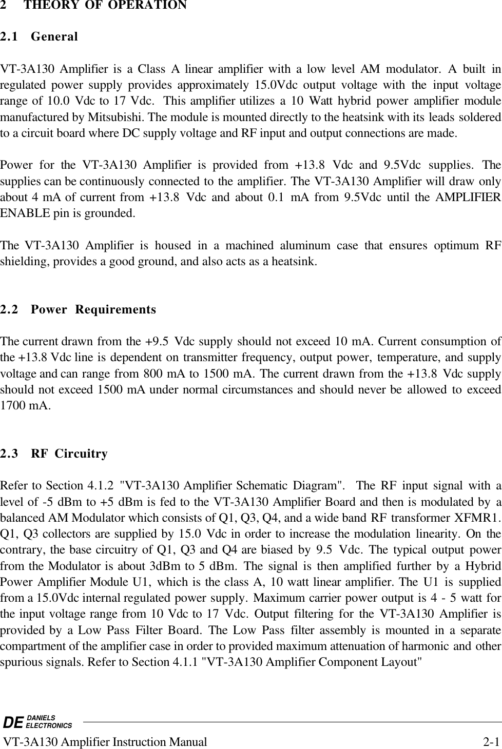 DE DANIELSELECTRONICS VT-3A130 Amplifier Instruction Manual 2-12 THEORY OF OPERATION2.1 GeneralVT-3A130 Amplifier is a Class A linear amplifier with a low level AM modulator. A built inregulated  power supply provides approximately  15.0Vdc output voltage with the input voltagerange of 10.0 Vdc to 17 Vdc.  This amplifier utilizes a 10 Watt  hybrid power amplifier modulemanufactured by Mitsubishi. The module is mounted directly to the heatsink with its leads solderedto a circuit board where DC supply voltage and RF input and output connections are made.Power for the VT-3A130 Amplifier is provided from +13.8  Vdc  and 9.5Vdc supplies. Thesupplies can be continuously connected to the amplifier. The VT-3A130 Amplifier will draw onlyabout 4 mA of current from +13.8  Vdc  and about 0.1 mA from 9.5Vdc until the AMPLIFIERENABLE pin is grounded.The VT-3A130 Amplifier is housed in a machined aluminum case that ensures  optimum RFshielding, provides a good ground, and also acts as a heatsink.2.2 Power RequirementsThe current drawn from the +9.5  Vdc supply should not exceed 10 mA. Current consumption ofthe +13.8 Vdc line is dependent on transmitter frequency, output power, temperature, and supplyvoltage and can range from 800 mA to 1500 mA. The current drawn from the +13.8 Vdc supplyshould not exceed 1500 mA under normal circumstances and should never be allowed to exceed1700 mA.2.3 RF CircuitryRefer to Section 4.1.2  &quot;VT-3A130 Amplifier Schematic Diagram&quot;.  The RF input signal with alevel of -5 dBm to +5 dBm is fed to the VT-3A130 Amplifier Board and then is modulated by abalanced AM Modulator which consists of Q1, Q3, Q4, and a wide band RF transformer XFMR1.Q1, Q3 collectors are supplied by 15.0 Vdc in order to increase the modulation linearity. On thecontrary, the base circuitry of Q1, Q3 and Q4 are biased by 9.5 Vdc. The typical output powerfrom the Modulator is about 3dBm to 5 dBm. The signal is then amplified further by a HybridPower Amplifier Module U1,  which is the class A, 10 watt linear amplifier. The U1 is suppliedfrom a 15.0Vdc internal regulated power supply. Maximum carrier power output is 4 - 5 watt forthe input voltage range from 10 Vdc to 17 Vdc.  Output filtering for  the VT-3A130 Amplifier isprovided by a Low Pass Filter  Board. The Low Pass filter  assembly is mounted in a separatecompartment of the amplifier case in order to provided maximum attenuation of harmonic and otherspurious signals. Refer to Section 4.1.1 &quot;VT-3A130 Amplifier Component Layout&quot;