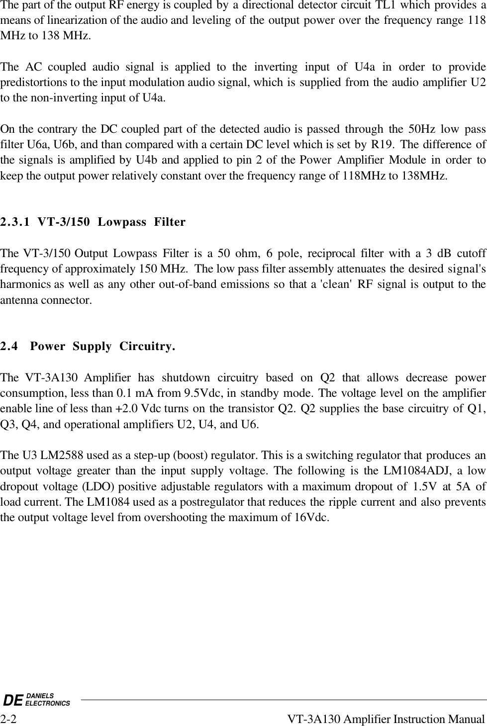 DE DANIELSELECTRONICS2-2 VT-3A130 Amplifier Instruction ManualThe part of the output RF energy is coupled by a directional detector circuit TL1 which provides ameans of linearization of the audio and leveling of the output power over the frequency range 118MHz to 138 MHz.The AC coupled audio signal is applied to the inverting input of U4a in order to providepredistortions to the input modulation audio signal, which is supplied from the audio amplifier U2to the non-inverting input of U4a.On the contrary the DC coupled part of the detected audio is passed through the  50Hz low passfilter U6a, U6b, and than compared with a certain DC level which is set by R19. The difference ofthe signals is amplified by U4b and applied to pin 2 of the Power  Amplifier Module in order tokeep the output power relatively constant over the frequency range of 118MHz to 138MHz.2.3.1 VT-3/150 Lowpass FilterThe VT-3/150 Output Lowpass  Filter is a 50 ohm, 6 pole, reciprocal filter with a 3 dB cutofffrequency of approximately 150 MHz.  The low pass filter assembly attenuates the desired signal&apos;sharmonics as well as any other out-of-band emissions so that a &apos;clean&apos; RF signal is output to theantenna connector.2.4 Power Supply Circuitry.The VT-3A130 Amplifier has shutdown circuitry based on Q2 that allows decrease powerconsumption, less than 0.1 mA from 9.5Vdc, in standby mode. The voltage level on the amplifierenable line of less than +2.0 Vdc turns on the transistor Q2. Q2 supplies the base circuitry of Q1,Q3, Q4, and operational amplifiers U2, U4, and U6.The U3 LM2588 used as a step-up (boost) regulator. This is a switching regulator that produces anoutput voltage greater than the input supply voltage. The  following is the LM1084ADJ, a lowdropout voltage (LDO) positive adjustable regulators with a maximum dropout of 1.5V at 5A ofload current. The LM1084 used as a postregulator that reduces the ripple current and also preventsthe output voltage level from overshooting the maximum of 16Vdc.