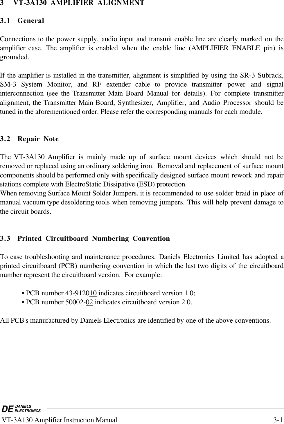 DE DANIELSELECTRONICS VT-3A130 Amplifier Instruction Manual 3-13 VT-3A130 AMPLIFIER ALIGNMENT3.1 GeneralConnections to the power supply, audio input and transmit enable line are clearly marked on theamplifier case. The amplifier is enabled when  the enable line (AMPLIFIER ENABLE pin) isgrounded.If the amplifier is installed in the transmitter, alignment is simplified by using the SR-3 Subrack,SM-3 System Monitor, and RF extender cable to provide transmitter power and signalinterconnection (see the Transmitter Main  Board  Manual  for details). For complete transmitteralignment, the Transmitter Main Board, Synthesizer, Amplifier, and Audio Processor should betuned in the aforementioned order. Please refer the corresponding manuals for each module.3.2 Repair NoteThe VT-3A130 Amplifier is mainly made up of surface mount devices which should not beremoved or replaced using an ordinary soldering iron.  Removal and replacement of surface mountcomponents should be performed only with specifically designed surface mount rework and repairstations complete with ElectroStatic Dissipative (ESD) protection.When removing Surface Mount Solder Jumpers, it is recommended to use solder braid in place ofmanual vacuum type desoldering tools when removing jumpers. This will help prevent damage tothe circuit boards.3.3 Printed Circuitboard Numbering ConventionTo ease troubleshooting and maintenance procedures,  Daniels Electronics Limited has adopted aprinted circuitboard (PCB) numbering convention in which the last two digits of the circuitboardnumber represent the circuitboard version.  For example:• PCB number 43-9120    10     indicates circuitboard version 1.0;• PCB number 50002-    02     indicates circuitboard version 2.0.All PCB&apos;s manufactured by Daniels Electronics are identified by one of the above conventions.