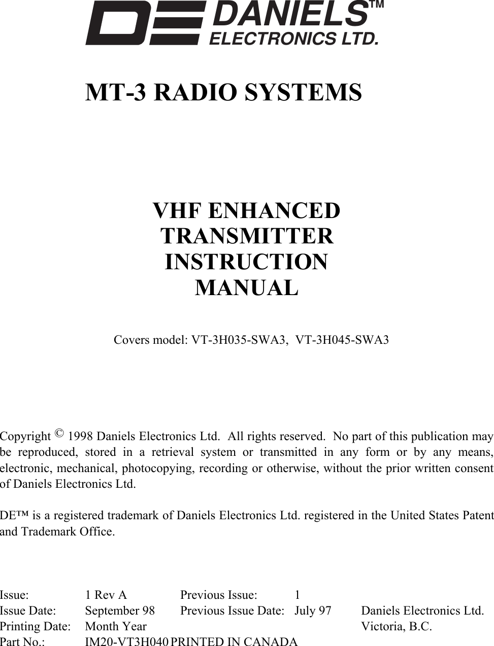     DANIELSELECTRONICS LTD.TM    MT-3 RADIO SYSTEMS      VHF ENHANCED TRANSMITTER INSTRUCTION MANUAL  Covers model: VT-3H035-SWA3,  VT-3H045-SWA3       Copyright © 1998 Daniels Electronics Ltd.  All rights reserved.  No part of this publication may be reproduced, stored in a retrieval system or transmitted in any form or by any means, electronic, mechanical, photocopying, recording or otherwise, without the prior written consent of Daniels Electronics Ltd.  DE™ is a registered trademark of Daniels Electronics Ltd. registered in the United States Patent and Trademark Office.    Issue:  1 Rev A  Previous Issue:  1 Issue Date:  September 98  Previous Issue Date:  July 97  Daniels Electronics Ltd. Printing Date:  Month Year    Victoria, B.C. Part No.:  IM20-VT3H040 PRINTED IN CANADA 