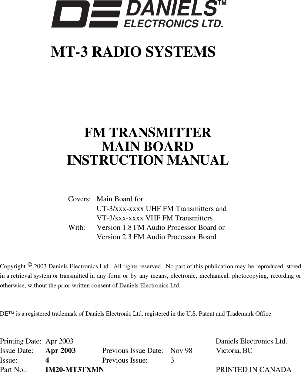 DANIELSELECTRONICS LTD.TMMT-3 RADIO SYSTEMSFM TRANSMITTERMAIN BOARDINSTRUCTION MANUALCovers: Main Board forUT-3/xxx-xxxx UHF FM Transmitters andVT-3/xxx-xxxx VHF FM TransmittersWith: Version 1.8 FM Audio Processor Board orVersion 2.3 FM Audio Processor BoardCopyright © 2003 Daniels Electronics Ltd.  All rights reserved.  No part of this publication may be reproduced, storedin a retrieval system or transmitted in any form or by  any means, electronic, mechanical, photocopying, recording orotherwise, without the prior written consent of Daniels Electronics Ltd.DE™ is a registered trademark of Daniels Electronic Ltd. registered in the U.S. Patent and Trademark Office.Printing Date: Apr 2003 Daniels Electronics Ltd.Issue Date: Apr 2003 Previous Issue Date: Nov 98 Victoria, BCIssue: 4Previous Issue:  3Part No.: IM20-MT3TXMN PRINTED IN CANADA