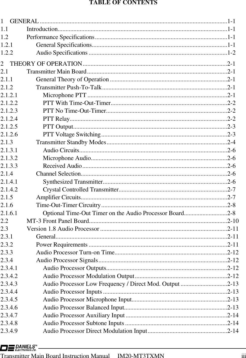 Transmitter Main Board Instruction Manual     IM20-MT3TXMN iiiTABLE OF CONTENTS1 GENERAL .......................................................................................................................1-11.1 Introduction............................................................................................................1-11.2 Performance Specifications....................................................................................1-11.2.1 General Specifications......................................................................................1-11.2.2 Audio Specifications ........................................................................................1-22 THEORY OF OPERATION............................................................................................2-12.1 Transmitter Main Board.........................................................................................2-12.1.1 General Theory of Operation ...........................................................................2-12.1.2 Transmitter Push-To-Talk................................................................................2-12.1.2.1 Microphone PTT .........................................................................................2-12.1.2.2 PTT With Time-Out-Timer..........................................................................2-22.1.2.3 PTT No Time-Out-Timer.............................................................................2-22.1.2.4 PTT Relay....................................................................................................2-22.1.2.5 PTT Output..................................................................................................2-32.1.2.6 PTT Voltage Switching................................................................................2-32.1.3 Transmitter Standby Modes.............................................................................2-42.1.3.1 Audio Circuits..............................................................................................2-62.1.3.2 Microphone Audio.......................................................................................2-62.1.3.3 Received Audio............................................................................................2-62.1.4 Channel Selection.............................................................................................2-62.1.4.1 Synthesized Transmitter...............................................................................2-62.1.4.2 Crystal Controlled Transmitter.....................................................................2-72.1.5 Amplifier Circuits.............................................................................................2-72.1.6 Time-Out-Timer Circuitry................................................................................2-82.1.6.1 Optional Time-Out Timer on the Audio Processor Board............................2-82.2 MT-3 Front Panel Board........................................................................................2-102.3 Version 1.8 Audio Processor .................................................................................2-112.3.1 General.............................................................................................................2-112.3.2 Power Requirements ........................................................................................2-112.3.3 Audio Processor Turn-on Time........................................................................2-122.3.4 Audio Processor Signals..................................................................................2-122.3.4.1 Audio Processor Outputs.............................................................................2-122.3.4.2 Audio Processor Modulation Output...........................................................2-122.3.4.3 Audio Processor Low Frequency / Direct Mod. Output ..............................2-132.3.4.4 Audio Processor Inputs...............................................................................2-132.3.4.5 Audio Processor Microphone Input.............................................................2-132.3.4.6 Audio Processor Balanced Input..................................................................2-132.3.4.7 Audio Processor Auxiliary Input .................................................................2-142.3.4.8 Audio Processor Subtone Inputs.................................................................2-142.3.4.9 Audio Processor Direct Modulation Input...................................................2-14