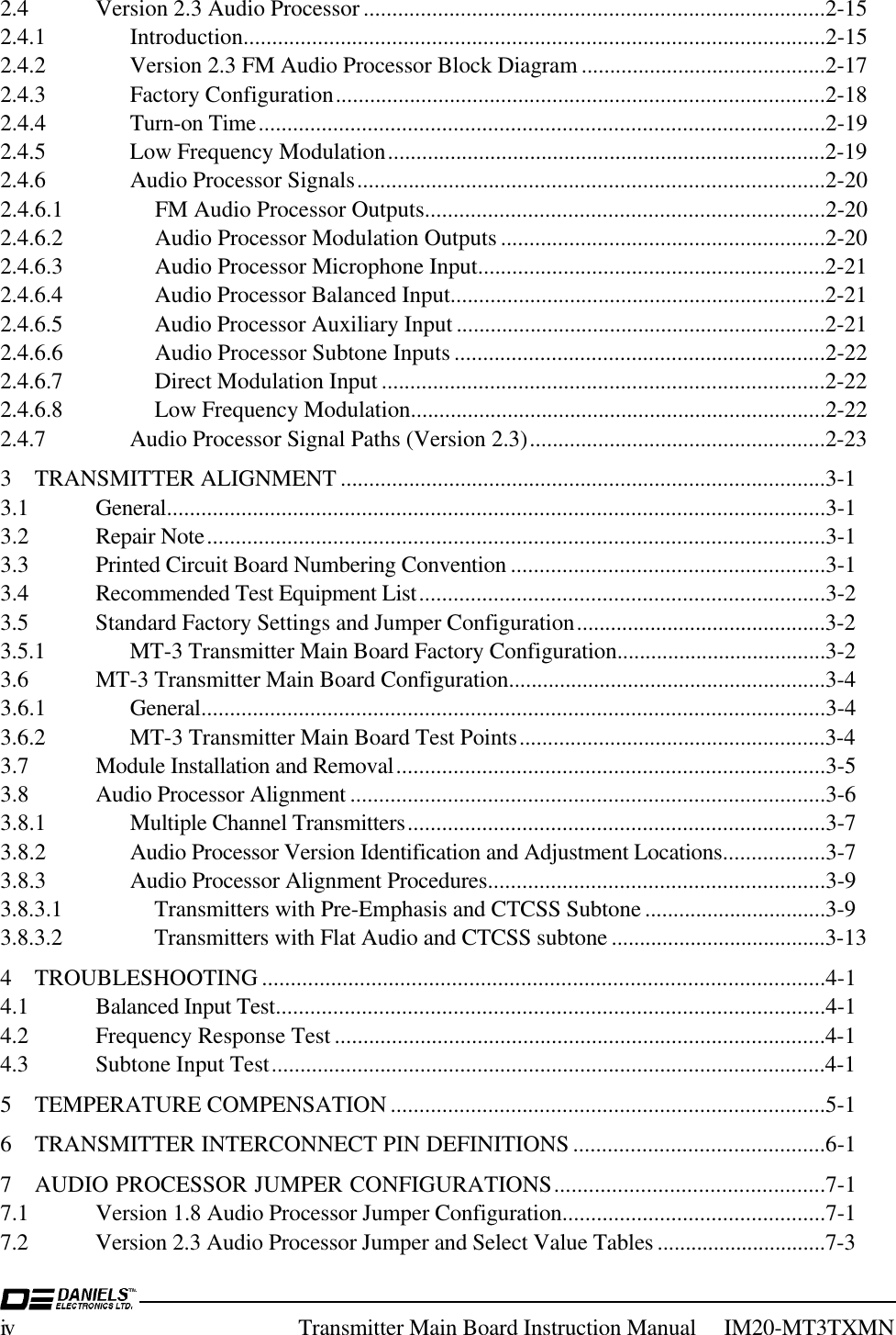 iv Transmitter Main Board Instruction Manual     IM20-MT3TXMN2.4 Version 2.3 Audio Processor .................................................................................2-152.4.1 Introduction......................................................................................................2-152.4.2 Version 2.3 FM Audio Processor Block Diagram ...........................................2-172.4.3 Factory Configuration......................................................................................2-182.4.4 Turn-on Time...................................................................................................2-192.4.5 Low Frequency Modulation.............................................................................2-192.4.6 Audio Processor Signals..................................................................................2-202.4.6.1 FM Audio Processor Outputs......................................................................2-202.4.6.2 Audio Processor Modulation Outputs.........................................................2-202.4.6.3 Audio Processor Microphone Input.............................................................2-212.4.6.4 Audio Processor Balanced Input..................................................................2-212.4.6.5 Audio Processor Auxiliary Input .................................................................2-212.4.6.6 Audio Processor Subtone Inputs.................................................................2-222.4.6.7 Direct Modulation Input ..............................................................................2-222.4.6.8 Low Frequency Modulation.........................................................................2-222.4.7 Audio Processor Signal Paths (Version 2.3)....................................................2-233 TRANSMITTER ALIGNMENT .....................................................................................3-13.1 General...................................................................................................................3-13.2 Repair Note............................................................................................................3-13.3 Printed Circuit Board Numbering Convention .......................................................3-13.4 Recommended Test Equipment List.......................................................................3-23.5 Standard Factory Settings and Jumper Configuration............................................3-23.5.1 MT-3 Transmitter Main Board Factory Configuration.....................................3-23.6 MT-3 Transmitter Main Board Configuration........................................................3-43.6.1 General.............................................................................................................3-43.6.2 MT-3 Transmitter Main Board Test Points......................................................3-43.7 Module Installation and Removal...........................................................................3-53.8 Audio Processor Alignment ...................................................................................3-63.8.1 Multiple Channel Transmitters.........................................................................3-73.8.2 Audio Processor Version Identification and Adjustment Locations..................3-73.8.3 Audio Processor Alignment Procedures...........................................................3-93.8.3.1 Transmitters with Pre-Emphasis and CTCSS Subtone ................................3-93.8.3.2 Transmitters with Flat Audio and CTCSS subtone ......................................3-134 TROUBLESHOOTING ..................................................................................................4-14.1 Balanced Input Test................................................................................................4-14.2 Frequency Response Test ......................................................................................4-14.3 Subtone Input Test.................................................................................................4-15 TEMPERATURE COMPENSATION ............................................................................5-16 TRANSMITTER INTERCONNECT PIN DEFINITIONS ............................................6-17 AUDIO PROCESSOR JUMPER CONFIGURATIONS...............................................7-17.1 Version 1.8 Audio Processor Jumper Configuration..............................................7-17.2 Version 2.3 Audio Processor Jumper and Select Value Tables ..............................7-3