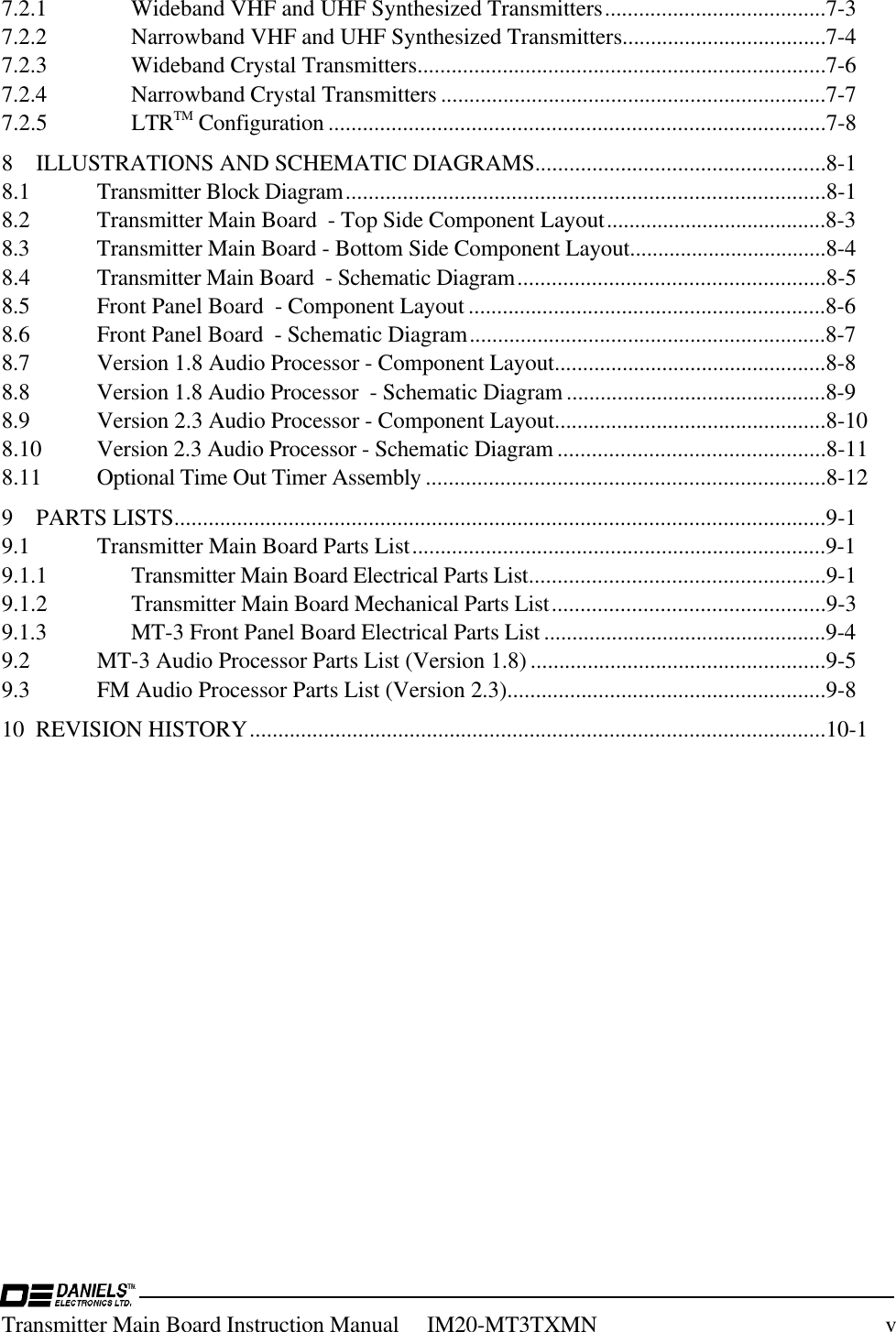 Transmitter Main Board Instruction Manual     IM20-MT3TXMN v7.2.1 Wideband VHF and UHF Synthesized Transmitters.......................................7-37.2.2 Narrowband VHF and UHF Synthesized Transmitters....................................7-47.2.3 Wideband Crystal Transmitters........................................................................7-67.2.4 Narrowband Crystal Transmitters ....................................................................7-77.2.5 LTRTM Configuration .......................................................................................7-88 ILLUSTRATIONS AND SCHEMATIC DIAGRAMS...................................................8-18.1 Transmitter Block Diagram....................................................................................8-18.2 Transmitter Main Board  - Top Side Component Layout.......................................8-38.3 Transmitter Main Board - Bottom Side Component Layout...................................8-48.4 Transmitter Main Board  - Schematic Diagram......................................................8-58.5 Front Panel Board  - Component Layout ...............................................................8-68.6 Front Panel Board  - Schematic Diagram...............................................................8-78.7 Version 1.8 Audio Processor - Component Layout................................................8-88.8 Version 1.8 Audio Processor  - Schematic Diagram ..............................................8-98.9 Version 2.3 Audio Processor - Component Layout................................................8-108.10 Version 2.3 Audio Processor - Schematic Diagram ...............................................8-118.11 Optional Time Out Timer Assembly ......................................................................8-129 PARTS LISTS..................................................................................................................9-19.1 Transmitter Main Board Parts List.........................................................................9-19.1.1 Transmitter Main Board Electrical Parts List....................................................9-19.1.2 Transmitter Main Board Mechanical Parts List................................................9-39.1.3 MT-3 Front Panel Board Electrical Parts List ..................................................9-49.2 MT-3 Audio Processor Parts List (Version 1.8) ....................................................9-59.3 FM Audio Processor Parts List (Version 2.3)........................................................9-810 REVISION HISTORY.....................................................................................................10-1