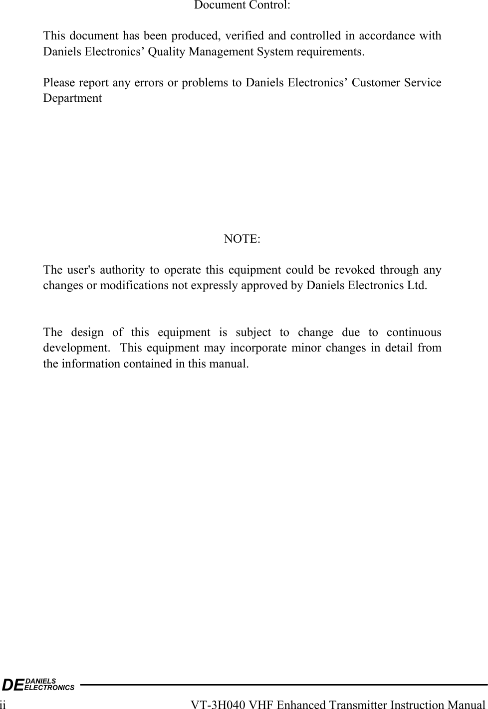 DEDANIELSELECTRONICSii  VT-3H040 VHF Enhanced Transmitter Instruction Manual  Document Control:  This document has been produced, verified and controlled in accordance with Daniels Electronics’ Quality Management System requirements.  Please report any errors or problems to Daniels Electronics’ Customer Service Department         NOTE:  The user&apos;s authority to operate this equipment could be revoked through any changes or modifications not expressly approved by Daniels Electronics Ltd.   The design of this equipment is subject to change due to continuous development.  This equipment may incorporate minor changes in detail from the information contained in this manual.   