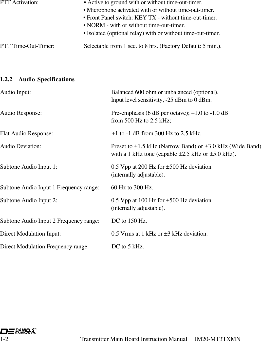 1-2 Transmitter Main Board Instruction Manual     IM20-MT3TXMNPTT Activation: • Active to ground with or without time-out-timer.• Microphone activated with or without time-out-timer.• Front Panel switch: KEY TX - without time-out-timer.• NORM - with or without time-out-timer.• Isolated (optional relay) with or without time-out-timer.PTT Time-Out-Timer: Selectable from 1 sec. to 8 hrs. (Factory Default: 5 min.).1.2.2 Audio SpecificationsAudio Input: Balanced 600 ohm or unbalanced (optional).Input level sensitivity, -25 dBm to 0 dBm.Audio Response: Pre-emphasis (6 dB per octave); +1.0 to -1.0 dBfrom 500 Hz to 2.5 kHz;Flat Audio Response: +1 to -1 dB from 300 Hz to 2.5 kHz.Audio Deviation: Preset to ±1.5 kHz (Narrow Band) or ±3.0 kHz (Wide Band)with a 1 kHz tone (capable ±2.5 kHz or ±5.0 kHz).Subtone Audio Input 1: 0.5 Vpp at 200 Hz for ±500 Hz deviation(internally adjustable).Subtone Audio Input 1 Frequency range: 60 Hz to 300 Hz.Subtone Audio Input 2: 0.5 Vpp at 100 Hz for ±500 Hz deviation(internally adjustable).Subtone Audio Input 2 Frequency range: DC to 150 Hz.Direct Modulation Input: 0.5 Vrms at 1 kHz or ±3 kHz deviation.Direct Modulation Frequency range: DC to 5 kHz.