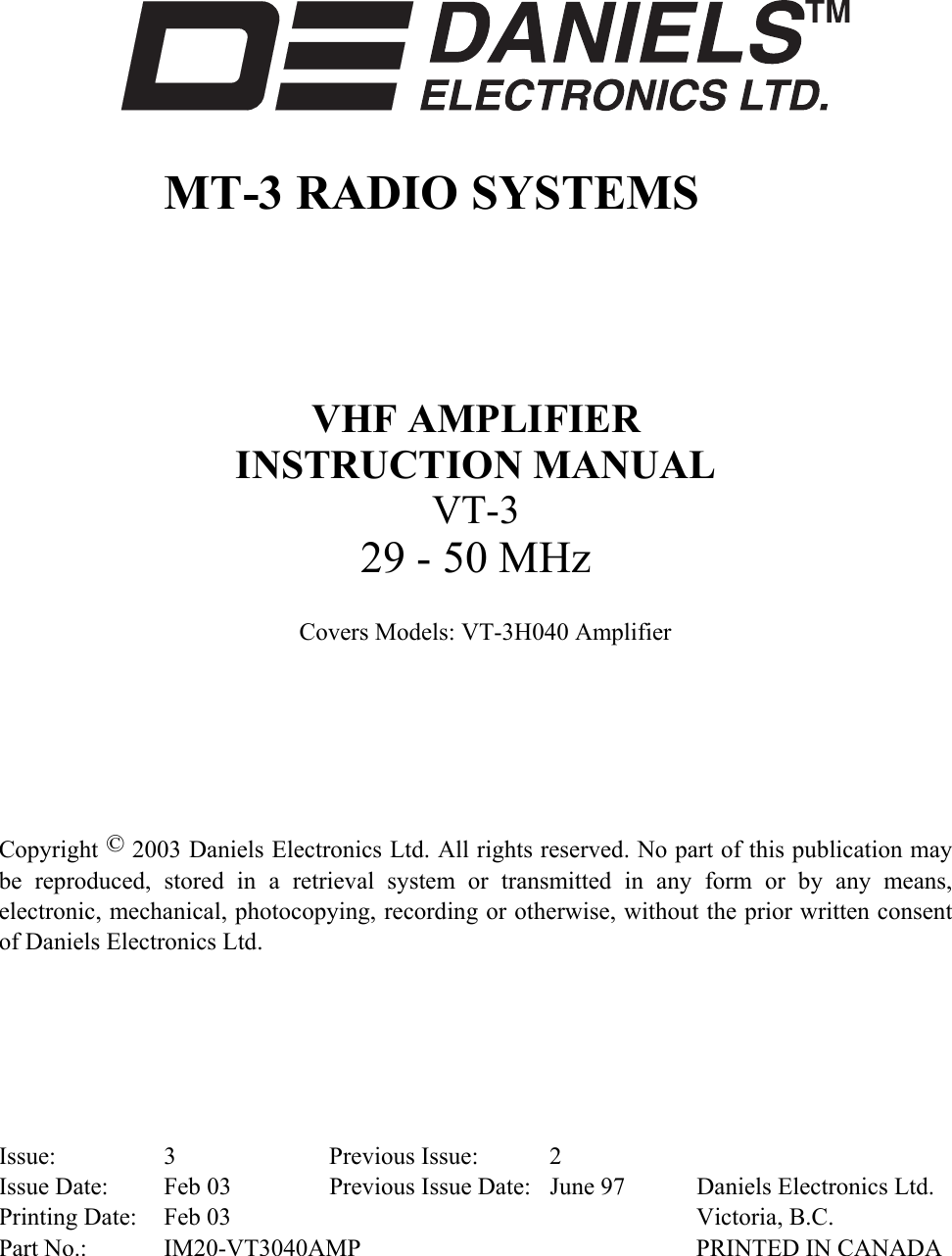        MT-3 RADIO SYSTEMS      VHF AMPLIFIER  INSTRUCTION MANUAL VT-3 29 - 50 MHz  Covers Models: VT-3H040 Amplifier       Copyright © 2003 Daniels Electronics Ltd. All rights reserved. No part of this publication may be reproduced, stored in a retrieval system or transmitted in any form or by any means, electronic, mechanical, photocopying, recording or otherwise, without the prior written consent of Daniels Electronics Ltd.       Issue: 3  Previous Issue: 2 Issue Date:  Feb 03  Previous Issue Date:  June 97  Daniels Electronics Ltd. Printing Date:  Feb 03    Victoria, B.C. Part No.:  IM20-VT3040AMP  PRINTED IN CANADA 