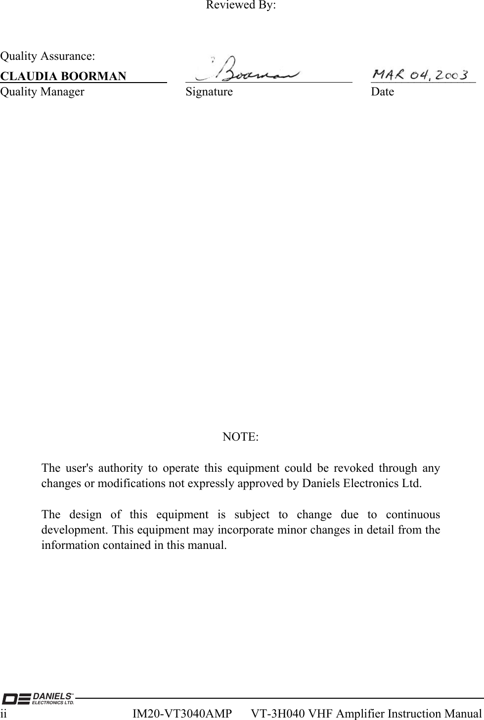  DANIELSELECTRONICS LTD.TMii  IM20-VT3040AMP      VT-3H040 VHF Amplifier Instruction Manual Reviewed By:   Quality Assurance: CLAUDIA BOORMAN     _________________ Quality Manager  Signature  Date                NOTE:  The user&apos;s authority to operate this equipment could be revoked through any changes or modifications not expressly approved by Daniels Electronics Ltd.  The design of this equipment is subject to change due to continuous development. This equipment may incorporate minor changes in detail from the information contained in this manual.  