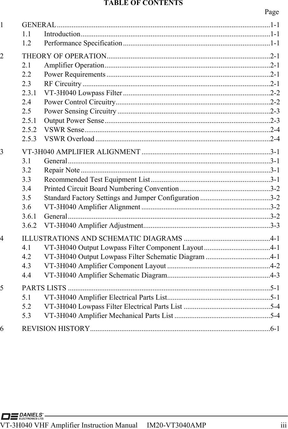  DANIELSELECTRONICS LTD.TMVT-3H040 VHF Amplifier Instruction Manual     IM20-VT3040AMP  iii TABLE OF CONTENTS  Page 1 GENERAL....................................................................................................................1-1 1.1 Introduction.......................................................................................................1-1 1.2 Performance Specification................................................................................1-1 2  THEORY OF OPERATION.........................................................................................2-1 2.1 Amplifier Operation..........................................................................................2-1 2.2 Power Requirements .........................................................................................2-1 2.3 RF Circuitry ......................................................................................................2-1 2.3.1  VT-3H040 Lowpass Filter ................................................................................2-2 2.4  Power Control Circuitry....................................................................................2-2 2.5  Power Sensing Circuitry ...................................................................................2-3 2.5.1  Output Power Sense..........................................................................................2-3 2.5.2 VSWR Sense.....................................................................................................2-4 2.5.3 VSWR Overload ...............................................................................................2-4 3  VT-3H040 AMPLIFIER ALIGNMENT ......................................................................3-1 3.1 General..............................................................................................................3-1 3.2 Repair Note .......................................................................................................3-1 3.3  Recommended Test Equipment List.................................................................3-1 3.4  Printed Circuit Board Numbering Convention .................................................3-2 3.5  Standard Factory Settings and Jumper Configuration ......................................3-2 3.6  VT-3H040 Amplifier Alignment ......................................................................3-2 3.6.1 General..............................................................................................................3-2 3.6.2  VT-3H040 Amplifier Adjustment.....................................................................3-3 4  ILLUSTRATIONS AND SCHEMATIC DIAGRAMS ...............................................4-1 4.1  VT-3H040 Output Lowpass Filter Component Layout....................................4-1 4.2  VT-3H040 Output Lowpass Filter Schematic Diagram ...................................4-1 4.3  VT-3H040 Amplifier Component Layout ........................................................4-2 4.4  VT-3H040 Amplifier Schematic Diagram........................................................4-3 5 PARTS LISTS ..............................................................................................................5-1 5.1  VT-3H040 Amplifier Electrical Parts List........................................................5-1 5.2  VT-3H040 Lowpass Filter Electrical Parts List ...............................................5-4 5.3  VT-3H040 Amplifier Mechanical Parts List ....................................................5-4 6 REVISION HISTORY..................................................................................................6-1 