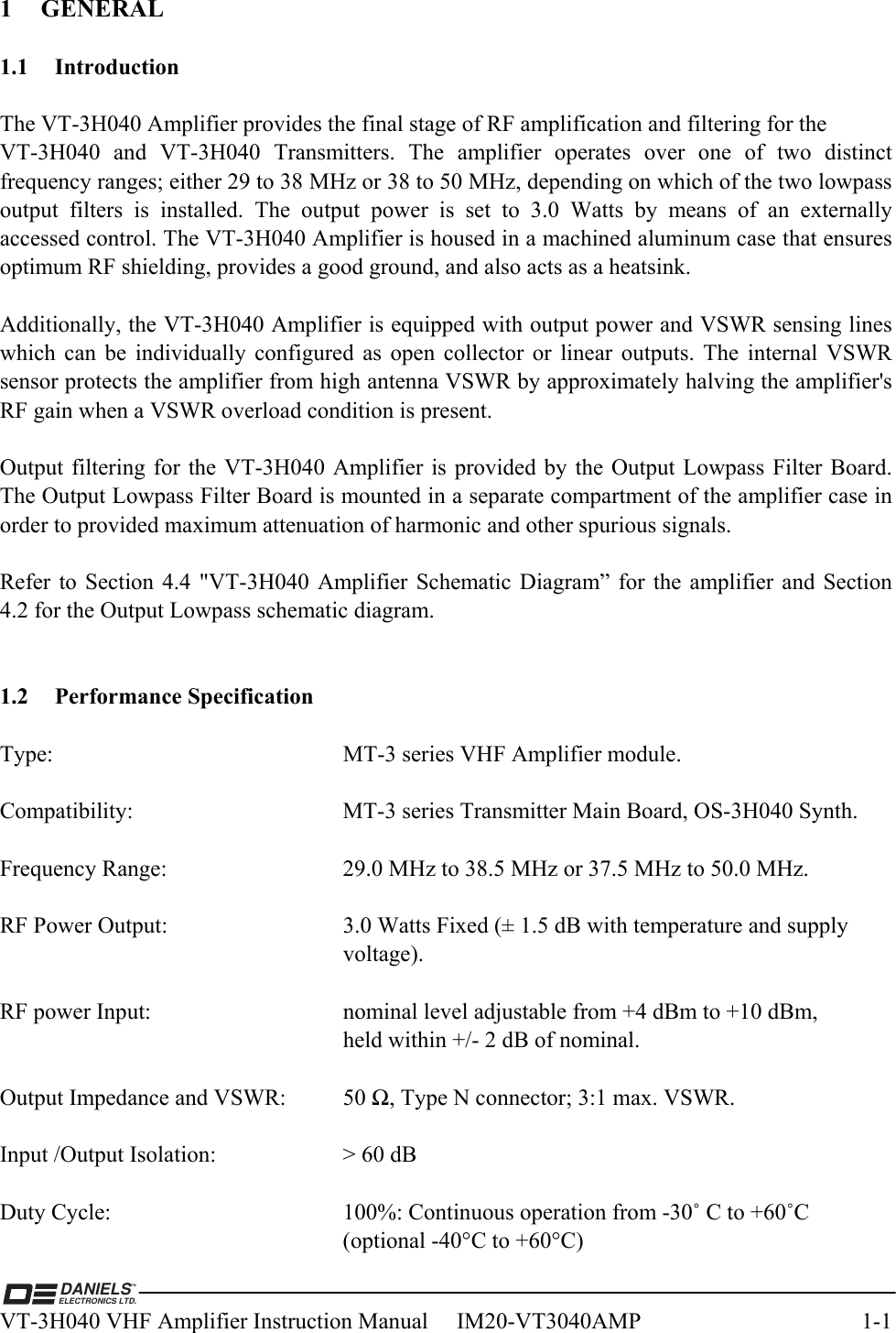  DANIELSELECTRONICS LTD.TMVT-3H040 VHF Amplifier Instruction Manual     IM20-VT3040AMP  1-1 1 GENERAL  1.1 Introduction  The VT-3H040 Amplifier provides the final stage of RF amplification and filtering for the  VT-3H040 and VT-3H040 Transmitters. The amplifier operates over one of two distinct frequency ranges; either 29 to 38 MHz or 38 to 50 MHz, depending on which of the two lowpass output filters is installed. The output power is set to 3.0 Watts by means of an externally accessed control. The VT-3H040 Amplifier is housed in a machined aluminum case that ensures optimum RF shielding, provides a good ground, and also acts as a heatsink.  Additionally, the VT-3H040 Amplifier is equipped with output power and VSWR sensing lines which can be individually configured as open collector or linear outputs. The internal VSWR sensor protects the amplifier from high antenna VSWR by approximately halving the amplifier&apos;s RF gain when a VSWR overload condition is present.  Output filtering for the VT-3H040 Amplifier is provided by the Output Lowpass Filter Board. The Output Lowpass Filter Board is mounted in a separate compartment of the amplifier case in order to provided maximum attenuation of harmonic and other spurious signals.  Refer to Section 4.4 &quot;VT-3H040 Amplifier Schematic Diagram” for the amplifier and Section 4.2 for the Output Lowpass schematic diagram.   1.2 Performance Specification  Type:     MT-3 series VHF Amplifier module.  Compatibility:       MT-3 series Transmitter Main Board, OS-3H040 Synth.  Frequency Range:      29.0 MHz to 38.5 MHz or 37.5 MHz to 50.0 MHz.  RF Power Output:      3.0 Watts Fixed (± 1.5 dB with temperature and supply      voltage).  RF power Input:      nominal level adjustable from +4 dBm to +10 dBm,            held within +/- 2 dB of nominal.  Output Impedance and VSWR:  50 Ω, Type N connector; 3:1 max. VSWR.  Input /Output Isolation:    &gt; 60 dB  Duty Cycle:  100%: Continuous operation from -30˚ C to +60˚C  (optional -40°C to +60°C) 