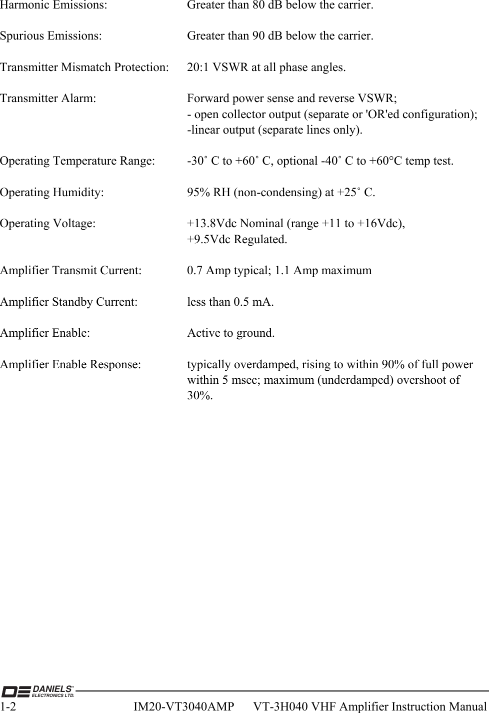  DANIELSELECTRONICS LTD.TM1-2  IM20-VT3040AMP      VT-3H040 VHF Amplifier Instruction Manual  Harmonic Emissions:     Greater than 80 dB below the carrier.  Spurious Emissions:      Greater than 90 dB below the carrier.  Transmitter Mismatch Protection:  20:1 VSWR at all phase angles.  Transmitter Alarm:      Forward power sense and reverse VSWR;             - open collector output (separate or &apos;OR&apos;ed configuration);       -linear output (separate lines only).  Operating Temperature Range:  -30˚ C to +60˚ C, optional -40˚ C to +60°C temp test.  Operating Humidity:      95% RH (non-condensing) at +25˚ C.  Operating Voltage:      +13.8Vdc Nominal (range +11 to +16Vdc),       +9.5Vdc Regulated.  Amplifier Transmit Current:    0.7 Amp typical; 1.1 Amp maximum  Amplifier Standby Current:    less than 0.5 mA.  Amplifier Enable:      Active to ground.  Amplifier Enable Response:    typically overdamped, rising to within 90% of full power             within 5 msec; maximum (underdamped) overshoot of 30%.    