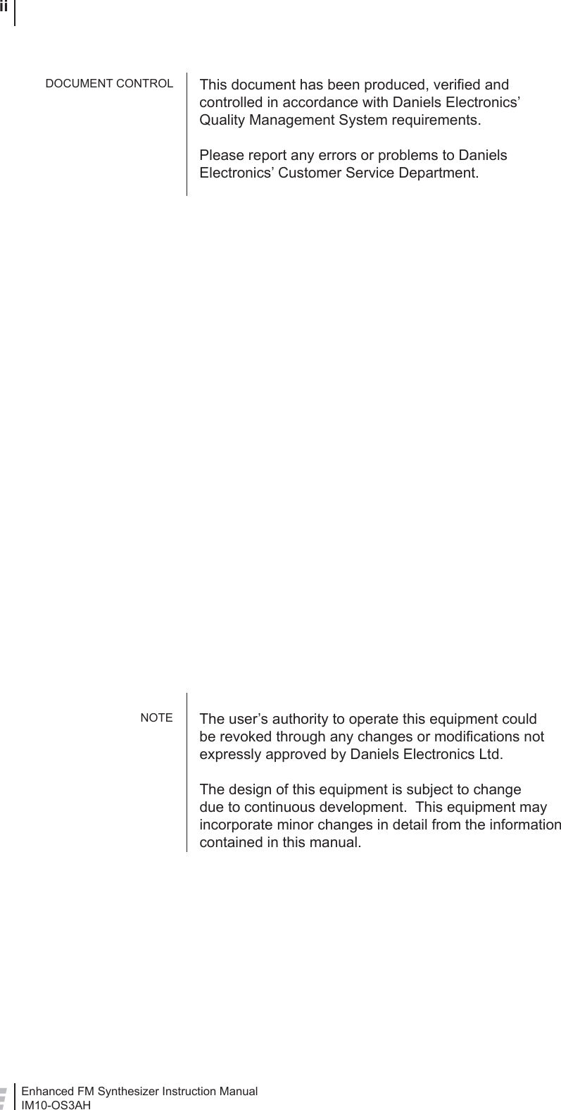 Enhanced FM Synthesizer Instruction ManualIM10-OS3AH iiThis document has been produced, veriﬁ ed and controlled in accordance with Daniels Electronics’ Quality Management System requirements.Please report any errors or problems to Daniels Electronics’ Customer Service Department.The user’s authority to operate this equipment could be revoked through any changes or modiﬁ cations not expressly approved by Daniels Electronics Ltd.The design of this equipment is subject to change due to continuous development.  This equipment may incorporate minor changes in detail from the information contained in this manual.DOCUMENT CONTROLNOTE