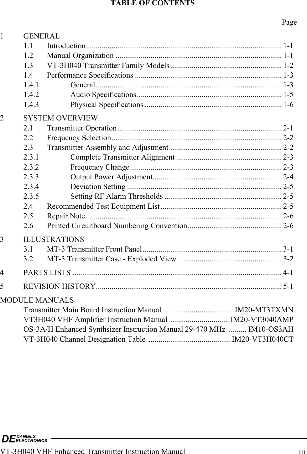 DEDANIELSELECTRONICSVT-3H040 VHF Enhanced Transmitter Instruction Manual  iii TABLE OF CONTENTS   Page 1 GENERAL 1.1 Introduction.................................................................................................... 1-1 1.2 Manual Organization ..................................................................................... 1-1 1.3  VT-3H040 Transmitter Family Models......................................................... 1-2 1.4 Performance Specifications ........................................................................... 1-3 1.4.1 General............................................................................................... 1-3 1.4.2 Audio Specifications.......................................................................... 1-5 1.4.3 Physical Specifications ...................................................................... 1-6 2 SYSTEM OVERVIEW 2.1 Transmitter Operation.................................................................................... 2-1 2.2 Frequency Selection....................................................................................... 2-2 2.3  Transmitter Assembly and Adjustment ......................................................... 2-2 2.3.1  Complete Transmitter Alignment ...................................................... 2-3 2.3.2 Frequency Change ............................................................................. 2-3 2.3.3  Output Power Adjustment.................................................................. 2-4 2.3.4 Deviation Setting ............................................................................... 2-5 2.3.5  Setting RF Alarm Thresholds ............................................................ 2-5 2.4  Recommended Test Equipment List.............................................................. 2-5 2.5 Repair Note .................................................................................................... 2-6 2.6  Printed Circuitboard Numbering Convention................................................ 2-6 3 ILLUSTRATIONS 3.1  MT-3 Transmitter Front Panel....................................................................... 3-1 3.2  MT-3 Transmitter Case - Exploded View ..................................................... 3-2 4 PARTS LISTS ........................................................................................................... 4-1 5 REVISION HISTORY............................................................................................... 5-1 MODULE MANUALS   Transmitter Main Board Instruction Manual ....................................IM20-MT3TXMN   VT3H040 VHF Amplifier Instruction Manual .............................. IM20-VT3040AMP   OS-3A/H Enhanced Synthsizer Instruction Manual 29-470 MHz  ......... IM10-OS3AH   VT-3H040 Channel Designation Table  .......................................... IM20-VT3H040CT 