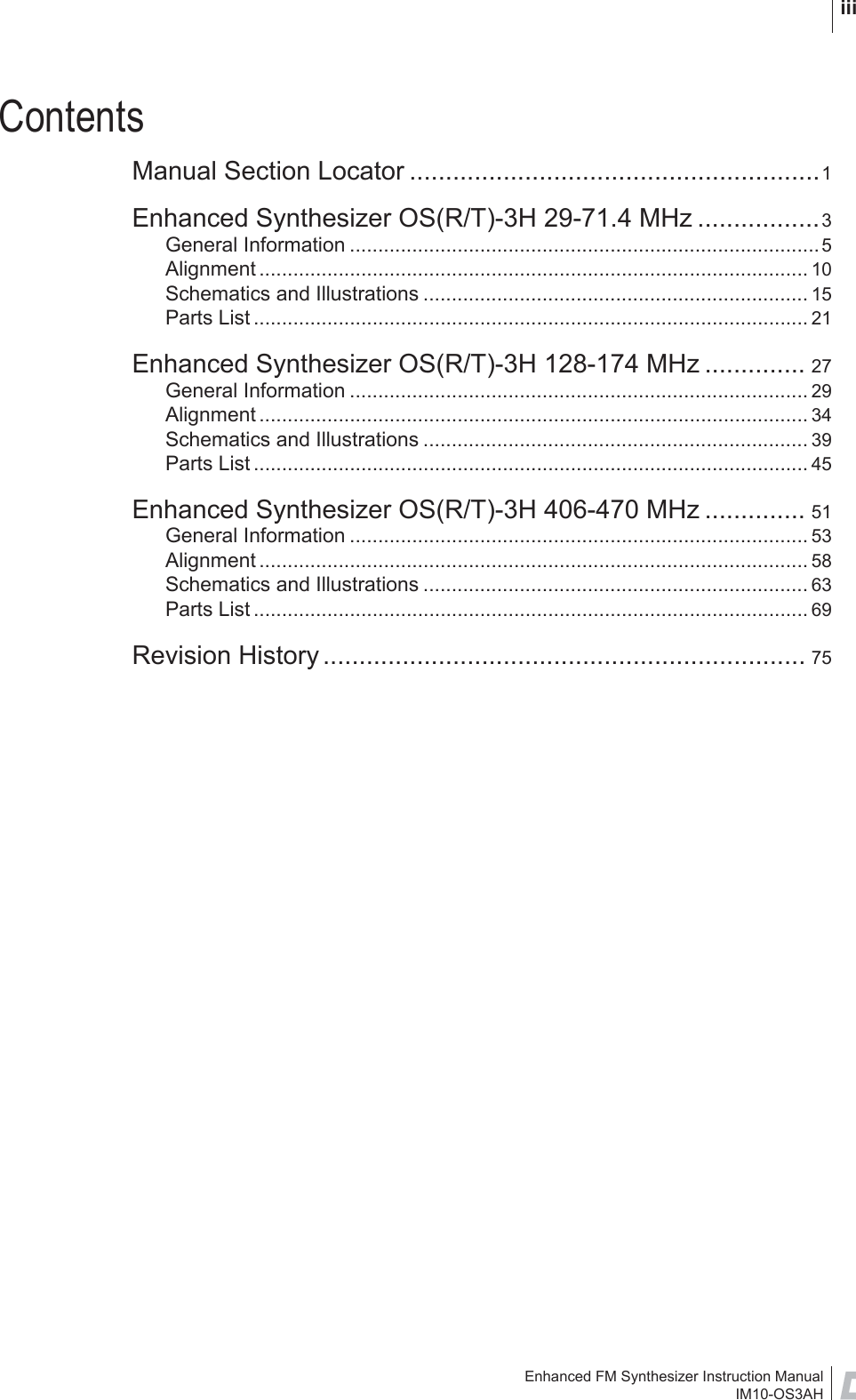 Enhanced FM Synthesizer Instruction ManualIM10-OS3AH iiiContentsManual Section Locator .........................................................1Enhanced Synthesizer OS(R/T)-3H 29-71.4 MHz .................3General Information ...................................................................................5Alignment ................................................................................................. 10Schematics and Illustrations .................................................................... 15Parts List .................................................................................................. 21Enhanced Synthesizer OS(R/T)-3H 128-174 MHz .............. 27General Information ................................................................................. 29Alignment ................................................................................................. 34Schematics and Illustrations .................................................................... 39Parts List .................................................................................................. 45Enhanced Synthesizer OS(R/T)-3H 406-470 MHz .............. 51General Information ................................................................................. 53Alignment ................................................................................................. 58Schematics and Illustrations .................................................................... 63Parts List .................................................................................................. 69Revision History ................................................................... 75