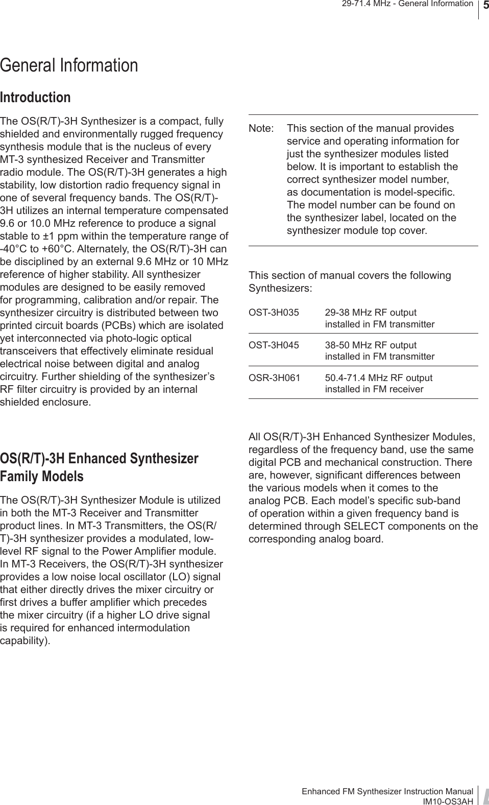 Enhanced FM Synthesizer Instruction ManualIM10-OS3AH29-71.4 MHz - General Information 5General InformationIntroductionThe OS(R/T)-3H Synthesizer is a compact, fully shielded and environmentally rugged frequency synthesis module that is the nucleus of every MT-3 synthesized Receiver and Transmitter radio module. The OS(R/T)-3H generates a high stability, low distortion radio frequency signal in one of several frequency bands. The OS(R/T)-3H utilizes an internal temperature compensated 9.6 or 10.0 MHz reference to produce a signal stable to ±1 ppm within the temperature range of -40°C to +60°C. Alternately, the OS(R/T)-3H can be disciplined by an external 9.6 MHz or 10 MHz reference of higher stability. All synthesizer modules are designed to be easily removed for programming, calibration and/or repair. The synthesizer circuitry is distributed between two printed circuit boards (PCBs) which are isolated yet interconnected via photo-logic optical transceivers that effectively eliminate residual electrical noise between digital and analog circuitry. Further shielding of the synthesizer’s RF ﬁ lter circuitry is provided by an internal shielded enclosure.OS(R/T)-3H Enhanced Synthesizer Family ModelsThe OS(R/T)-3H Synthesizer Module is utilized in both the MT-3 Receiver and Transmitter product lines. In MT-3 Transmitters, the OS(R/T)-3H synthesizer provides a modulated, low-level RF signal to the Power Ampliﬁ er module. In MT-3 Receivers, the OS(R/T)-3H synthesizer provides a low noise local oscillator (LO) signal that either directly drives the mixer circuitry or ﬁ rst drives a buffer ampliﬁ er which precedes the mixer circuitry (if a higher LO drive signal is required for enhanced intermodulation capability).Note:  This section of the manual provides service and operating information for just the synthesizer modules listed below. It is important to establish the correct synthesizer model number, as documentation is model-speciﬁ c. The model number can be found on the synthesizer label, located on the synthesizer module top cover.This section of manual covers the following Synthesizers:OST-3H035  29-38 MHz RF output  installed in FM transmitterOST-3H045  38-50 MHz RF output  installed in FM transmitterOSR-3H061  50.4-71.4 MHz RF output  installed in FM receiverAll OS(R/T)-3H Enhanced Synthesizer Modules, regardless of the frequency band, use the same digital PCB and mechanical construction. There are, however, signiﬁ cant differences between the various models when it comes to the analog PCB. Each model’s speciﬁ c sub-band of operation within a given frequency band is determined through SELECT components on the corresponding analog board.