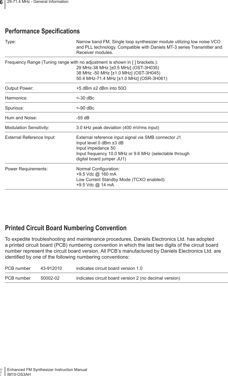 Enhanced FM Synthesizer Instruction ManualIM10-OS3AH29-71.4 MHz - General Information6Performance Speciﬁ cationsType:  Narrow band FM, Single loop synthesizer module utilizing low noise VCO and PLL technology. Compatible with Daniels MT-3 series Transmitter and Receiver modules.Frequency Range (Tuning range with no adjustment is shown in [ ] brackets.):29 MHz-38 MHz [±0.5 MHz] (OST-3H035)38 MHz -50 MHz [±1.0 MHz] (OST-3H045)50.4 MHz-71.4 MHz [±1.0 MHz] (OSR-3H061)Output Power:  +5 dBm ±2 dBm into 50ΩHarmonics: &lt;-30 dBcSpurious: &lt;-90 dBcHum and Noise:  -55 dBModulation Sensitivity:  3.0 kHz peak deviation (400 mVrms input)External Reference Input:  External reference input signal via SMB connector J1Input level 0 dBm ±3 dBInput impedance 50Input frequency 10.0 MHz or 9.6 MHz (selectable throughdigital board jumper JU1)Power Requirements:  Normal Conﬁ guration:+9.5 Vdc @ 160 mA Low Current Standby Mode (TCXO enabled):+9.5 Vdc @ 14 mAPrinted Circuit Board Numbering ConventionTo expedite troubleshooting and maintenance procedures, Daniels Electronics Ltd. has adopted a printed circuit board (PCB) numbering convention in which the last two digits of the circuit board number represent the circuit board version. All PCB’s manufactured by Daniels Electronics Ltd. are identiﬁ ed by one of the following numbering conventions:PCB number  43-912010  indicates circuit board version 1.0PCB number  50002-02  indicates circuit board version 2 (no decimal version)