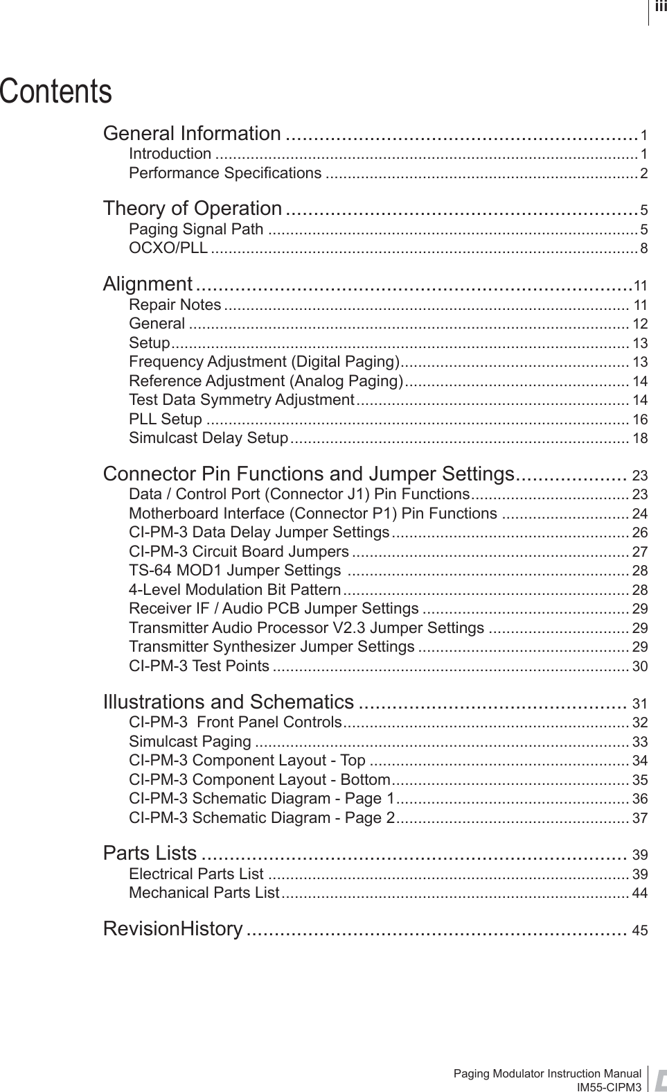 Paging Modulator Instruction ManualIM55-CIPM3 iiiContentsGeneral Information ...............................................................1Introduction ................................................................................................1Performance Speciﬁ cations .......................................................................2Theory of Operation ...............................................................5Paging Signal Path ....................................................................................5OCXO/PLL .................................................................................................8Alignment ..............................................................................11Repair Notes ............................................................................................ 11General .................................................................................................... 12Setup........................................................................................................ 13Frequency Adjustment (Digital Paging).................................................... 13Reference Adjustment (Analog Paging)................................................... 14Test Data Symmetry Adjustment.............................................................. 14PLL Setup ................................................................................................ 16Simulcast Delay Setup............................................................................. 18Connector Pin Functions and Jumper Settings.................... 23Data / Control Port (Connector J1) Pin Functions.................................... 23Motherboard Interface (Connector P1) Pin Functions ............................. 24CI-PM-3 Data Delay Jumper Settings...................................................... 26CI-PM-3 Circuit Board Jumpers ............................................................... 27TS-64 MOD1 Jumper Settings ................................................................ 284-Level Modulation Bit Pattern................................................................. 28Receiver IF / Audio PCB Jumper Settings ............................................... 29Transmitter Audio Processor V2.3 Jumper Settings ................................ 29Transmitter Synthesizer Jumper Settings ................................................ 29CI-PM-3 Test Points ................................................................................. 30Illustrations and Schematics ................................................ 31CI-PM-3  Front Panel Controls................................................................. 32Simulcast Paging ..................................................................................... 33CI-PM-3 Component Layout - Top ........................................................... 34CI-PM-3 Component Layout - Bottom...................................................... 35CI-PM-3 Schematic Diagram - Page 1..................................................... 36CI-PM-3 Schematic Diagram - Page 2..................................................... 37Parts Lists ............................................................................ 39Electrical Parts List .................................................................................. 39Mechanical Parts List............................................................................... 44RevisionHistory .................................................................... 45