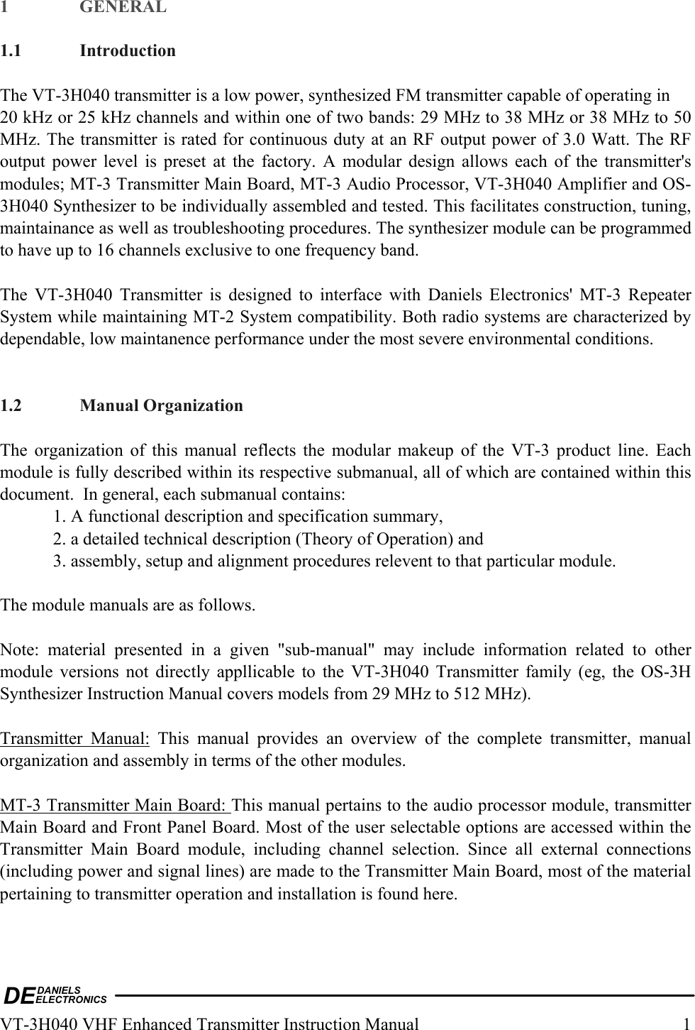 DEDANIELSELECTRONICSVT-3H040 VHF Enhanced Transmitter Instruction Manual  1 1 GENERAL  1.1 Introduction  The VT-3H040 transmitter is a low power, synthesized FM transmitter capable of operating in  20 kHz or 25 kHz channels and within one of two bands: 29 MHz to 38 MHz or 38 MHz to 50 MHz. The transmitter is rated for continuous duty at an RF output power of 3.0 Watt. The RF output power level is preset at the factory. A modular design allows each of the transmitter&apos;s modules; MT-3 Transmitter Main Board, MT-3 Audio Processor, VT-3H040 Amplifier and OS-3H040 Synthesizer to be individually assembled and tested. This facilitates construction, tuning, maintainance as well as troubleshooting procedures. The synthesizer module can be programmed to have up to 16 channels exclusive to one frequency band.   The VT-3H040 Transmitter is designed to interface with Daniels Electronics&apos; MT-3 Repeater System while maintaining MT-2 System compatibility. Both radio systems are characterized by dependable, low maintanence performance under the most severe environmental conditions.   1.2 Manual Organization  The organization of this manual reflects the modular makeup of the VT-3 product line. Each module is fully described within its respective submanual, all of which are contained within this document.  In general, each submanual contains:   1. A functional description and specification summary,   2. a detailed technical description (Theory of Operation) and   3. assembly, setup and alignment procedures relevent to that particular module.  The module manuals are as follows.  Note: material presented in a given &quot;sub-manual&quot; may include information related to other module versions not directly appllicable to the VT-3H040 Transmitter family (eg, the OS-3H Synthesizer Instruction Manual covers models from 29 MHz to 512 MHz).   Transmitter Manual: This manual provides an overview of the complete transmitter, manual organization and assembly in terms of the other modules.   MT-3 Transmitter Main Board: This manual pertains to the audio processor module, transmitter Main Board and Front Panel Board. Most of the user selectable options are accessed within the Transmitter Main Board module, including channel selection. Since all external connections (including power and signal lines) are made to the Transmitter Main Board, most of the material pertaining to transmitter operation and installation is found here.  