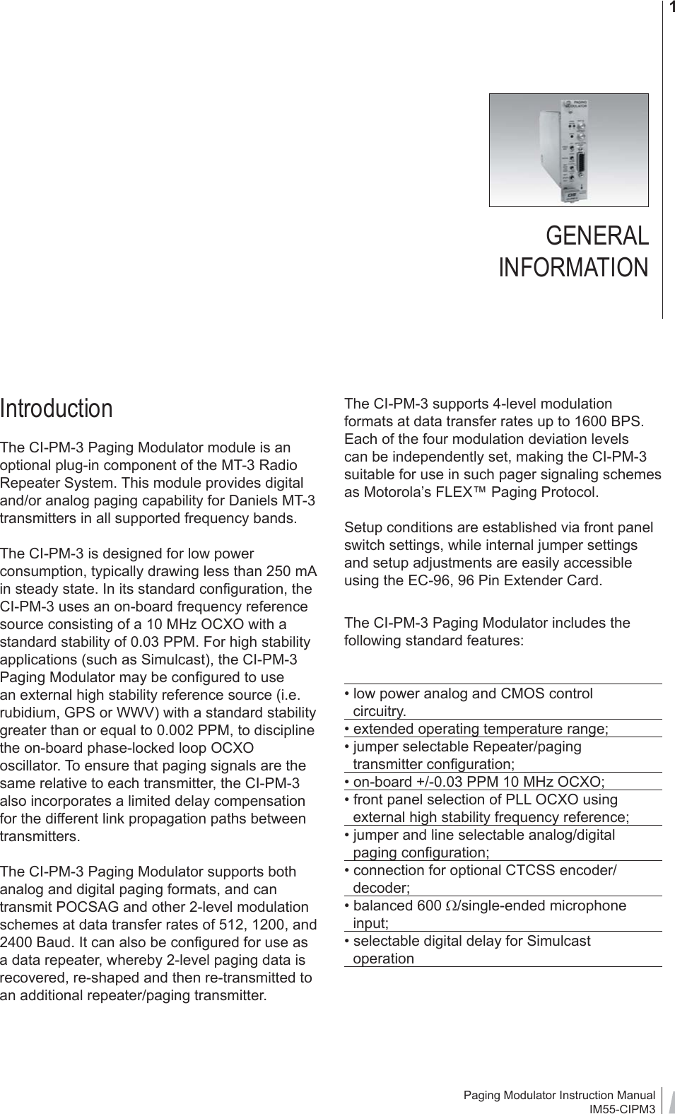 Paging Modulator Instruction ManualIM55-CIPM31IntroductionThe CI-PM-3 Paging Modulator module is an optional plug-in component of the MT-3 Radio Repeater System. This module provides digital and/or analog paging capability for Daniels MT-3 transmitters in all supported frequency bands.The CI-PM-3 is designed for low power consumption, typically drawing less than 250 mA in steady state. In its standard conﬁ guration, the CI-PM-3 uses an on-board frequency reference source consisting of a 10 MHz OCXO with a standard stability of 0.03 PPM. For high stability applications (such as Simulcast), the CI-PM-3 Paging Modulator may be conﬁ gured to use an external high stability reference source (i.e. rubidium, GPS or WWV) with a standard stability greater than or equal to 0.002 PPM, to discipline the on-board phase-locked loop OCXO oscillator. To ensure that paging signals are the same relative to each transmitter, the CI-PM-3 also incorporates a limited delay compensation for the different link propagation paths between transmitters.The CI-PM-3 Paging Modulator supports both analog and digital paging formats, and can transmit POCSAG and other 2-level modulation schemes at data transfer rates of 512, 1200, and 2400 Baud. It can also be conﬁ gured for use as a data repeater, whereby 2-level paging data is recovered, re-shaped and then re-transmitted to an additional repeater/paging transmitter. The CI-PM-3 supports 4-level modulation formats at data transfer rates up to 1600 BPS. Each of the four modulation deviation levels can be independently set, making the CI-PM-3 suitable for use in such pager signaling schemes as Motorola’s FLEX™ Paging Protocol.Setup conditions are established via front panel switch settings, while internal jumper settings and setup adjustments are easily accessible using the EC-96, 96 Pin Extender Card.The CI-PM-3 Paging Modulator includes the following standard features: • low power analog and CMOS control   circuitry.• extended operating temperature range;• jumper selectable Repeater/paging   transmitter conﬁ guration;• on-board +/-0.03 PPM 10 MHz OCXO;• front panel selection of PLL OCXO using    external high stability frequency reference;• jumper and line selectable analog/digital                paging conﬁ guration;• connection for optional CTCSS encoder/  decoder;• balanced 600 Ω/single-ended microphone   input;• selectable digital delay for Simulcast   operationGENERAL INFORMATION