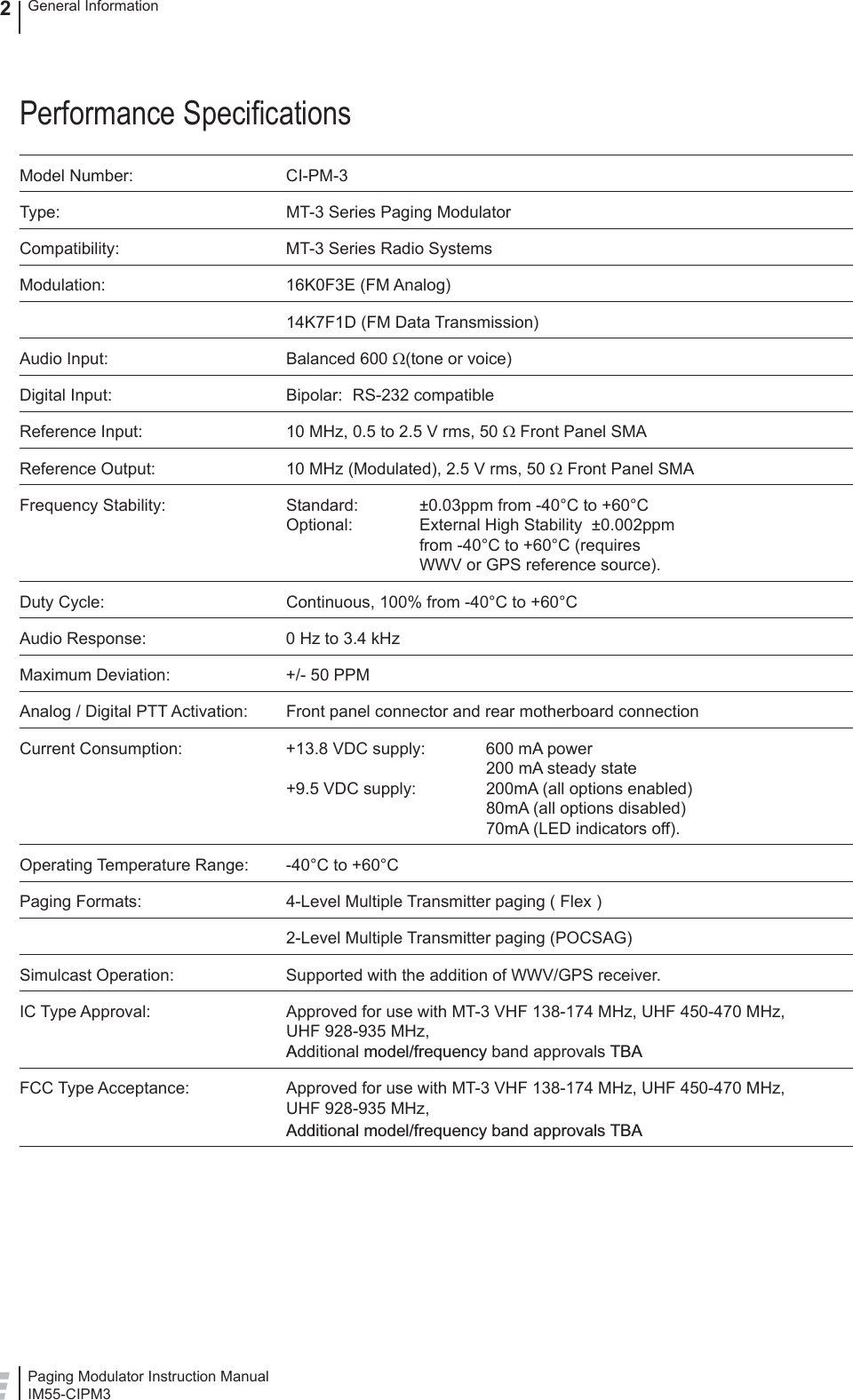 Paging Modulator Instruction ManualIM55-CIPM3General Information2Performance Speciﬁ cationsModel Number:  CI-PM-3Type:  MT-3 Series Paging ModulatorCompatibility:  MT-3 Series Radio SystemsModulation: 16K0F3E (FM Analog)  14K7F1D (FM Data Transmission)Audio Input:  Balanced 600 Ω(tone or voice)Digital Input:  Bipolar:  RS-232 compatibleReference Input:  10 MHz, 0.5 to 2.5 V rms, 50 Ω Front Panel SMAReference Output:  10 MHz (Modulated), 2.5 V rms, 50 Ω Front Panel SMAFrequency Stability:   Standard:  ±0.03ppm from -40°C to +60°COptional:   External High Stability  ±0.002ppm     from -40°C to +60°C (requires    WWV or GPS reference source).Duty Cycle:  Continuous, 100% from -40°C to +60°CAudio Response:  0 Hz to 3.4 kHzMaximum Deviation:  +/- 50 PPMAnalog / Digital PTT Activation:  Front panel connector and rear motherboard connectionCurrent Consumption:  +13.8 VDC supply:  600 mA power   200 mA steady state+9.5 VDC supply:  200mA (all options enabled)   80mA (all options disabled)   70mA (LED indicators off).Operating Temperature Range:  -40°C to +60°CPaging Formats:  4-Level Multiple Transmitter paging ( Flex )  2-Level Multiple Transmitter paging (POCSAG)Simulcast Operation:  Supported with the addition of WWV/GPS receiver.IC Type Approval:  Approved for use with MT-3 VHF 138-174 MHz, UHF 450-470 MHz, UHF 928-935 MHz, Additional model/frequency band approvals TBAFCC Type Acceptance:  Approved for use with MT-3 VHF 138-174 MHz, UHF 450-470 MHz, UHF 928-935 MHz, Additional model/frequency band approvals TBA