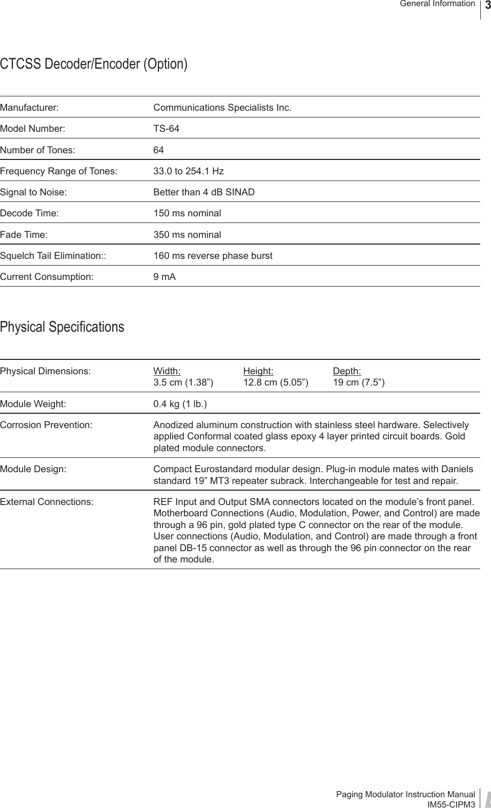 Paging Modulator Instruction ManualIM55-CIPM3General Information 3CTCSS Decoder/Encoder (Option)Manufacturer:  Communications Specialists Inc.Model Number:  TS-64Number of Tones:  64Frequency Range of Tones:  33.0 to 254.1 HzSignal to Noise:  Better than 4 dB SINADDecode Time:  150 ms nominalFade Time:  350 ms nominalSquelch Tail Elimination::  160 ms reverse phase burstCurrent Consumption:  9 mAPhysical Speciﬁ cationsPhysical Dimensions:  Width: Height: Depth:3.5 cm (1.38”)  12.8 cm (5.05”)  19 cm (7.5”)Module Weight:  0.4 kg (1 lb.)Corrosion Prevention:  Anodized aluminum construction with stainless steel hardware. Selectively applied Conformal coated glass epoxy 4 layer printed circuit boards. Gold plated module connectors.Module Design:  Compact Eurostandard modular design. Plug-in module mates with Daniels standard 19” MT3 repeater subrack. Interchangeable for test and repair.External Connections:  REF Input and Output SMA connectors located on the module’s front panel. Motherboard Connections (Audio, Modulation, Power, and Control) are made through a 96 pin, gold plated type C connector on the rear of the module. User connections (Audio, Modulation, and Control) are made through a front panel DB-15 connector as well as through the 96 pin connector on the rear of the module.