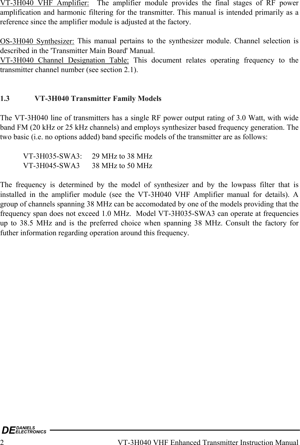 DEDANIELSELECTRONICS2  VT-3H040 VHF Enhanced Transmitter Instruction Manual VT-3H040 VHF Amplifier:  The amplifier module provides the final stages of RF power amplification and harmonic filtering for the transmitter. This manual is intended primarily as a reference since the amplifier module is adjusted at the factory.  OS-3H040 Synthesizer: This manual pertains to the synthesizer module. Channel selection is described in the &apos;Transmitter Main Board&apos; Manual. VT-3H040 Channel Designation Table: This document relates operating frequency to the transmitter channel number (see section 2.1).    1.3  VT-3H040 Transmitter Family Models  The VT-3H040 line of transmitters has a single RF power output rating of 3.0 Watt, with wide band FM (20 kHz or 25 kHz channels) and employs synthesizer based frequency generation. The two basic (i.e. no options added) band specific models of the transmitter are as follows:    VT-3H035-SWA3:  29 MHz to 38 MHz   VT-3H045-SWA3  38 MHz to 50 MHz  The frequency is determined by the model of synthesizer and by the lowpass filter that is installed in the amplifier module (see the VT-3H040 VHF Amplifier manual for details). A group of channels spanning 38 MHz can be accomodated by one of the models providing that the frequency span does not exceed 1.0 MHz.  Model VT-3H035-SWA3 can operate at frequencies up to 38.5 MHz and is the preferred choice when spanning 38 MHz. Consult the factory for futher information regarding operation around this frequency.   