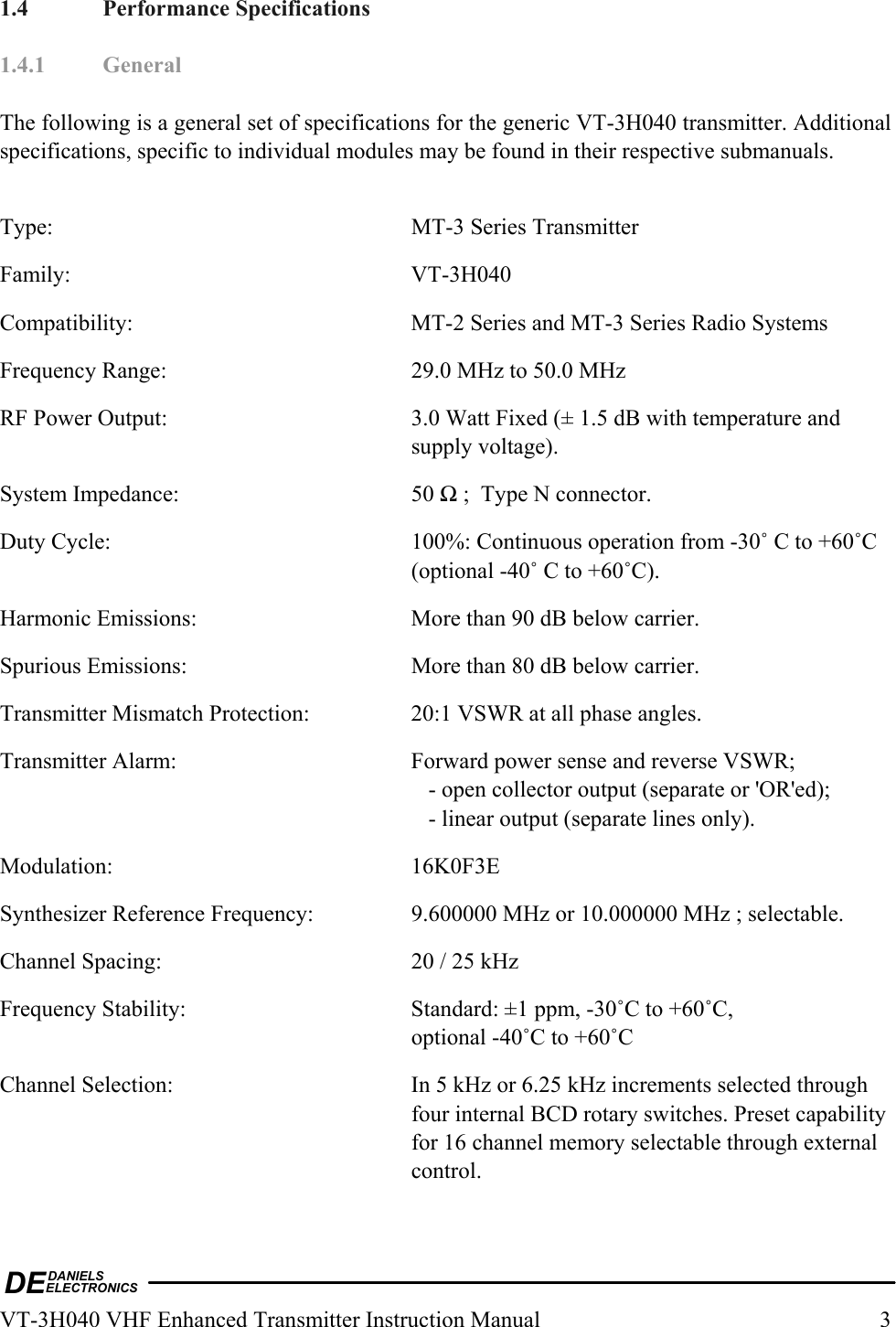 DEDANIELSELECTRONICSVT-3H040 VHF Enhanced Transmitter Instruction Manual  3 1.4 Performance Specifications  1.4.1 General  The following is a general set of specifications for the generic VT-3H040 transmitter. Additional specifications, specific to individual modules may be found in their respective submanuals.  Type:    MT-3 Series Transmitter Family: VT-3H040 Compatibility:  MT-2 Series and MT-3 Series Radio Systems Frequency Range:  29.0 MHz to 50.0 MHz RF Power Output:  3.0 Watt Fixed (± 1.5 dB with temperature and supply voltage). System Impedance:  50 Ω ;  Type N connector. Duty Cycle:  100%: Continuous operation from -30˚ C to +60˚C (optional -40˚ C to +60˚C). Harmonic Emissions:  More than 90 dB below carrier. Spurious Emissions:  More than 80 dB below carrier. Transmitter Mismatch Protection:  20:1 VSWR at all phase angles. Transmitter Alarm:  Forward power sense and reverse VSWR;       - open collector output (separate or &apos;OR&apos;ed);       - linear output (separate lines only). Modulation: 16K0F3E Synthesizer Reference Frequency:  9.600000 MHz or 10.000000 MHz ; selectable. Channel Spacing:  20 / 25 kHz Frequency Stability:  Standard: ±1 ppm, -30˚C to +60˚C, optional -40˚C to +60˚C Channel Selection:  In 5 kHz or 6.25 kHz increments selected through four internal BCD rotary switches. Preset capability for 16 channel memory selectable through external control. 