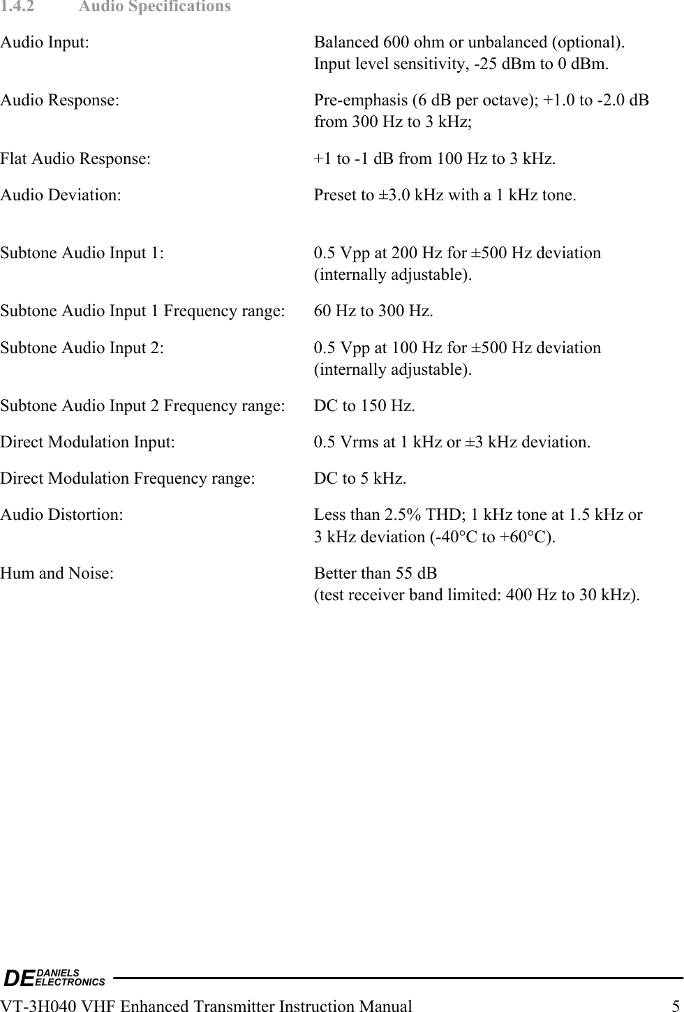 DEDANIELSELECTRONICSVT-3H040 VHF Enhanced Transmitter Instruction Manual  5 1.4.2 Audio Specifications Audio Input:  Balanced 600 ohm or unbalanced (optional). Input level sensitivity, -25 dBm to 0 dBm. Audio Response:  Pre-emphasis (6 dB per octave); +1.0 to -2.0 dB from 300 Hz to 3 kHz; Flat Audio Response:  +1 to -1 dB from 100 Hz to 3 kHz. Audio Deviation:  Preset to ±3.0 kHz with a 1 kHz tone.  Subtone Audio Input 1:  0.5 Vpp at 200 Hz for ±500 Hz deviation (internally adjustable). Subtone Audio Input 1 Frequency range:  60 Hz to 300 Hz. Subtone Audio Input 2:  0.5 Vpp at 100 Hz for ±500 Hz deviation (internally adjustable). Subtone Audio Input 2 Frequency range:  DC to 150 Hz. Direct Modulation Input:  0.5 Vrms at 1 kHz or ±3 kHz deviation. Direct Modulation Frequency range:  DC to 5 kHz. Audio Distortion:  Less than 2.5% THD; 1 kHz tone at 1.5 kHz or  3 kHz deviation (-40°C to +60°C). Hum and Noise:  Better than 55 dB (test receiver band limited: 400 Hz to 30 kHz).  