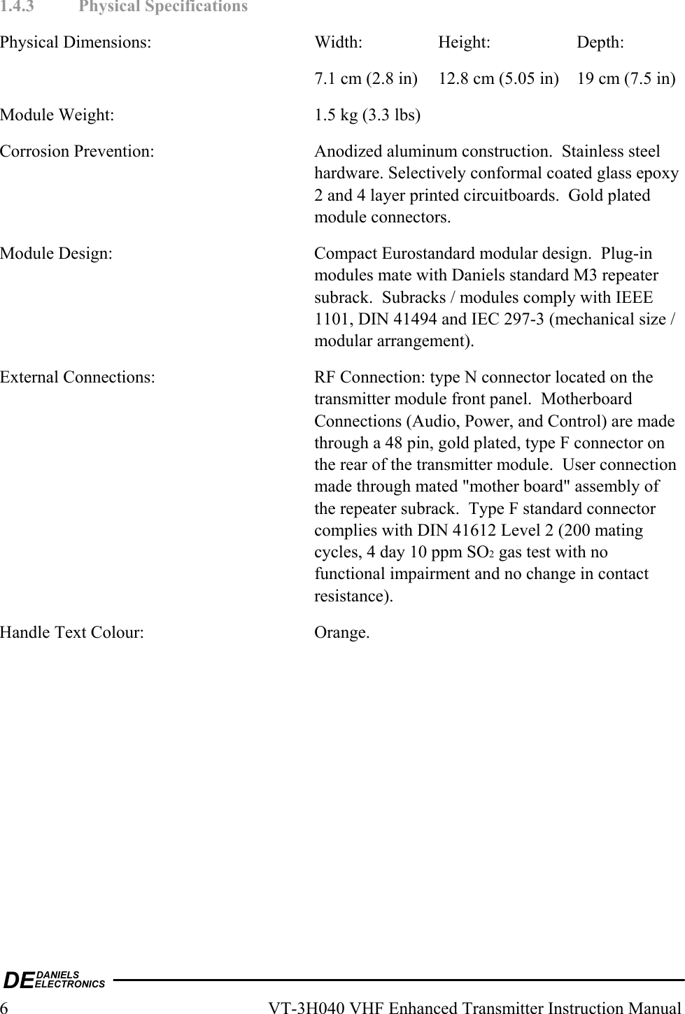 DEDANIELSELECTRONICS6  VT-3H040 VHF Enhanced Transmitter Instruction Manual 1.4.3 Physical Specifications Physical Dimensions:  Width:  Height:  Depth:     7.1 cm (2.8 in)  12.8 cm (5.05 in)  19 cm (7.5 in) Module Weight:  1.5 kg (3.3 lbs) Corrosion Prevention:  Anodized aluminum construction.  Stainless steel hardware. Selectively conformal coated glass epoxy 2 and 4 layer printed circuitboards.  Gold plated module connectors. Module Design:  Compact Eurostandard modular design.  Plug-in modules mate with Daniels standard M3 repeater subrack.  Subracks / modules comply with IEEE 1101, DIN 41494 and IEC 297-3 (mechanical size / modular arrangement). External Connections:  RF Connection: type N connector located on the transmitter module front panel.  Motherboard Connections (Audio, Power, and Control) are made through a 48 pin, gold plated, type F connector on the rear of the transmitter module.  User connection made through mated &quot;mother board&quot; assembly of the repeater subrack.  Type F standard connector complies with DIN 41612 Level 2 (200 mating cycles, 4 day 10 ppm SO2 gas test with no functional impairment and no change in contact resistance). Handle Text Colour:  Orange.  