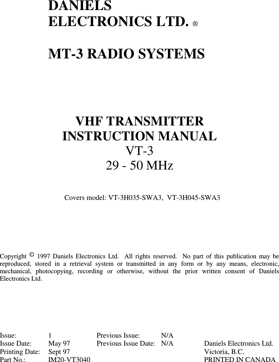      DANIELS   ELECTRONICS LTD. ®    MT-3 RADIO SYSTEMS      VHF TRANSMITTER INSTRUCTION MANUAL VT-3 29 - 50 MHz   Covers model: VT-3H035-SWA3,  VT-3H045-SWA3        Copyright  ©  1997  Daniels  Electronics  Ltd.    All  rights  reserved.   No part of this  publication  may  be reproduced,  stored  in  a  retrieval  system  or  transmitted  in  any  form  or  by  any  means,  electronic, mechanical,  photocopying,  recording  or  otherwise,  without  the  prior  written  consent  of  Daniels Electronics Ltd.       Issue:  1  Previous Issue:  N/A Issue Date:  May 97  Previous Issue Date:  N/A  Daniels Electronics Ltd. Printing Date:  Sept 97    Victoria, B.C. Part No.:  IM20-VT3040    PRINTED IN CANADA 