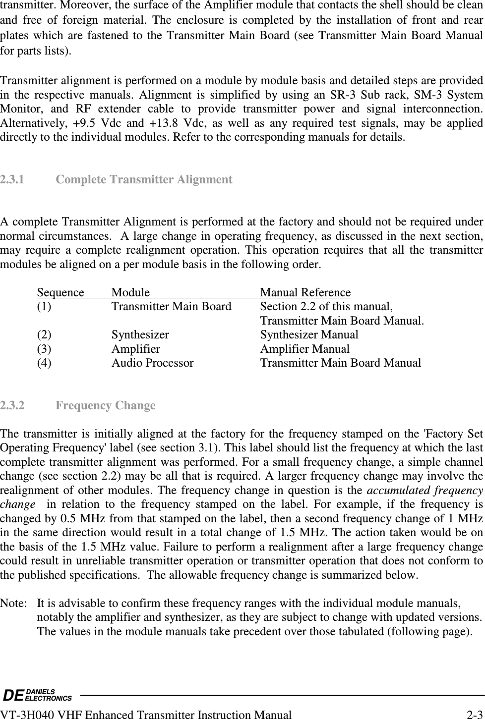  DEDANIELSELECTRONICSVT-3H040 VHF Enhanced Transmitter Instruction Manual  2-3 transmitter. Moreover, the surface of the Amplifier module that contacts the shell should be clean and  free  of  foreign  material.  The  enclosure  is  completed  by  the  installation  of  front  and  rear plates which are fastened to the Transmitter Main Board (see Transmitter Main Board Manual for parts lists).   Transmitter alignment is performed on a module by module basis and detailed steps are provided in  the  respective  manuals.  Alignment is  simplified  by using an SR-3 Sub rack, SM-3 System Monitor,  and  RF  extender  cable  to  provide  transmitter  power  and  signal  interconnection.  Alternatively,  +9.5  Vdc  and  +13.8  Vdc,  as  well  as  any  required  test  signals,  may  be  applied directly to the individual modules. Refer to the corresponding manuals for details.   2.3.1  Complete Transmitter Alignment   A complete Transmitter Alignment is performed at the factory and should not be required under normal circumstances.  A large change in operating frequency, as discussed in the next section,  may  require a complete  realignment operation.  This  operation  requires that  all  the  transmitter modules be aligned on a per module basis in the following order.    Sequence  Module      Manual Reference   (1)    Transmitter Main Board  Section 2.2 of this manual,               Transmitter Main Board Manual.   (2)    Synthesizer      Synthesizer Manual   (3)    Amplifier      Amplifier Manual   (4)    Audio Processor    Transmitter Main Board Manual   2.3.2  Frequency Change  The transmitter is initially aligned at the factory for the frequency stamped on the &apos;Factory Set Operating Frequency&apos; label (see section 3.1). This label should list the frequency at which the last complete transmitter alignment was performed. For a small frequency change, a simple channel change (see section 2.2) may be all that is required. A larger frequency change may involve the realignment of other modules. The frequency change in question is the accumulated  frequency change    in  relation  to  the  frequency  stamped  on  the  label.  For  example,  if  the  frequency  is changed by 0.5 MHz from that stamped on the label, then a second frequency change of 1 MHz in the same direction would result in a total change of 1.5 MHz. The action taken would be on the basis of the 1.5 MHz value. Failure to perform a realignment after a large frequency change could result in unreliable transmitter operation or transmitter operation that does not conform to the published specifications.  The allowable frequency change is summarized below.  Note:  It is advisable to confirm these frequency ranges with the individual module manuals,   notably the amplifier and synthesizer, as they are subject to change with updated versions.   The values in the module manuals take precedent over those tabulated (following page). 