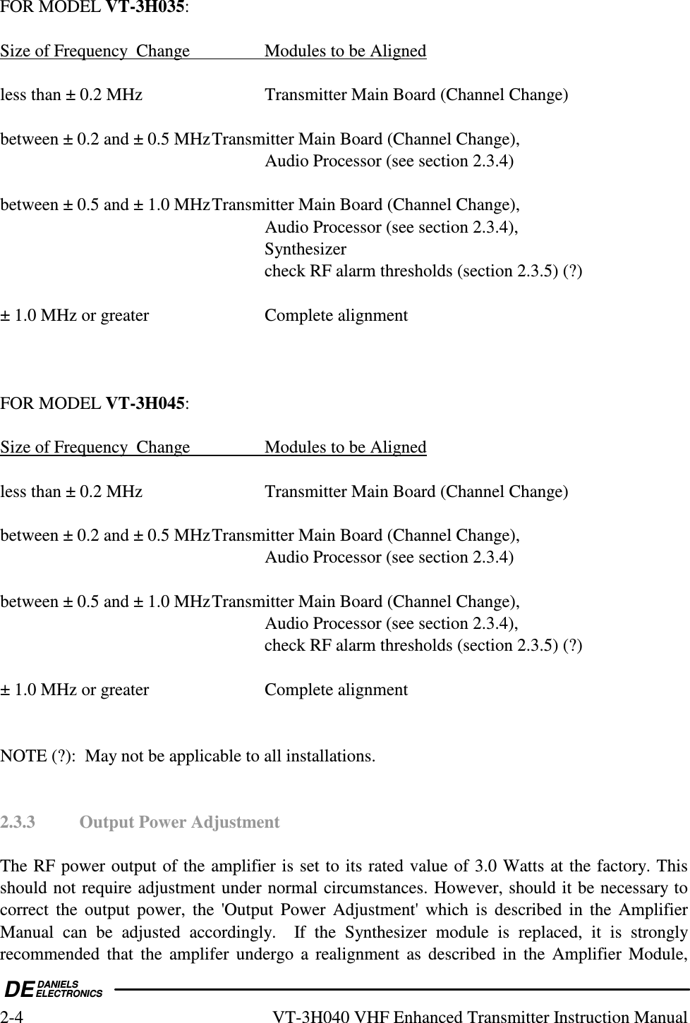  DEDANIELSELECTRONICS2-4  VT-3H040 VHF Enhanced Transmitter Instruction Manual FOR MODEL VT-3H035:  Size of Frequency  Change     Modules to be Aligned  less than ± 0.2 MHz      Transmitter Main Board (Channel Change)  between ± 0.2 and ± 0.5 MHz Transmitter Main Board (Channel Change),           Audio Processor (see section 2.3.4)  between ± 0.5 and ± 1.0 MHz Transmitter Main Board (Channel Change),           Audio Processor (see section 2.3.4),           Synthesizer           check RF alarm thresholds (section 2.3.5) (?)  ± 1.0 MHz or greater      Complete alignment    FOR MODEL VT-3H045:  Size of Frequency  Change     Modules to be Aligned  less than ± 0.2 MHz      Transmitter Main Board (Channel Change)  between ± 0.2 and ± 0.5 MHz Transmitter Main Board (Channel Change),           Audio Processor (see section 2.3.4)  between ± 0.5 and ± 1.0 MHz Transmitter Main Board (Channel Change),           Audio Processor (see section 2.3.4),           check RF alarm thresholds (section 2.3.5) (?)  ± 1.0 MHz or greater      Complete alignment   NOTE (?):  May not be applicable to all installations.   2.3.3  Output Power Adjustment  The RF power output of the amplifier is set to its rated value of 3.0 Watts at the factory. This should not require adjustment under normal circumstances. However, should it be necessary to correct the  output  power,  the  &apos;Output  Power  Adjustment&apos;  which  is  described in  the  Amplifier Manual  can  be  adjusted  accordingly.    If  the  Synthesizer  module  is  replaced,  it  is  strongly recommended  that  the  amplifer  undergo  a  realignment as  described  in  the  Amplifier  Module, 