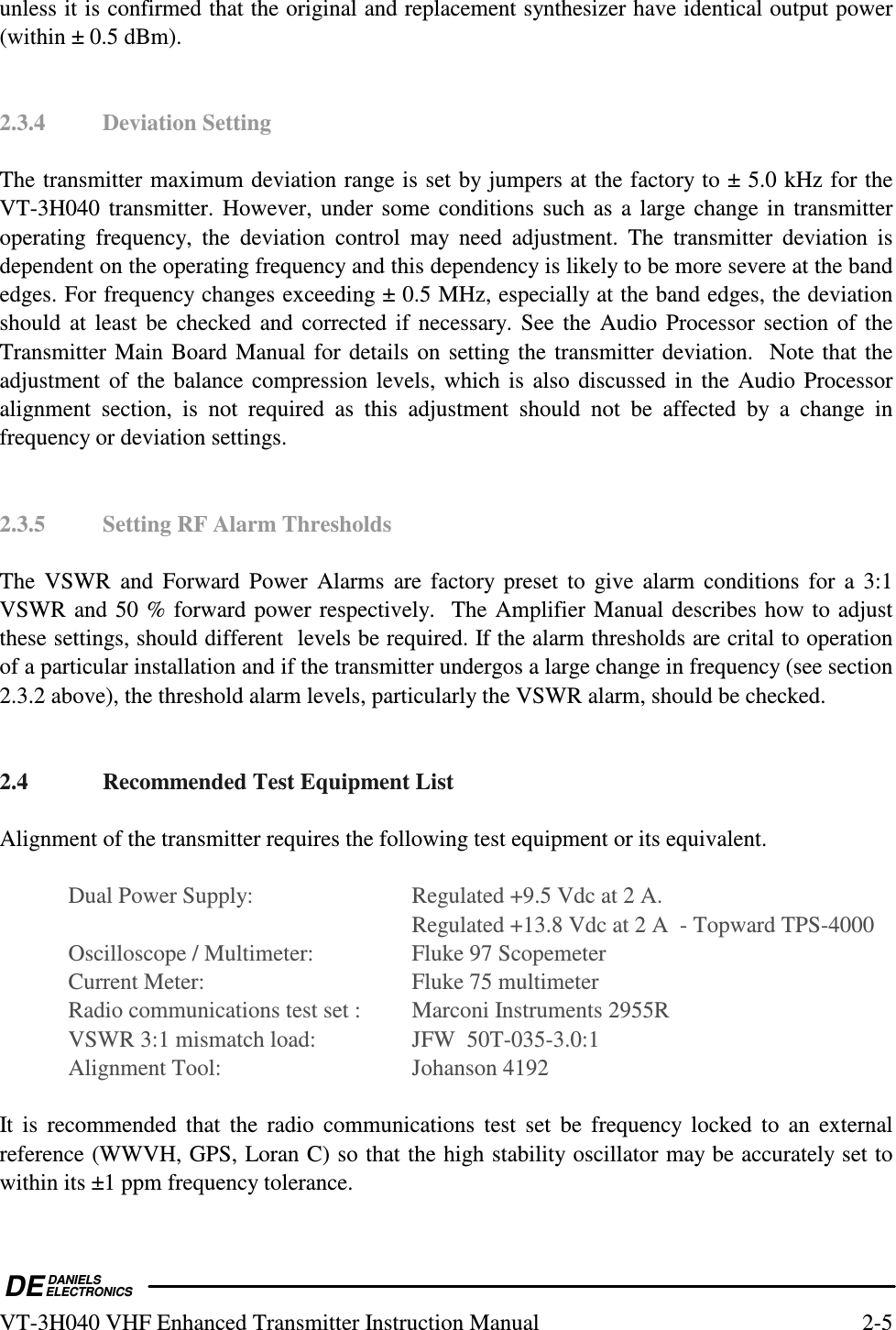  DEDANIELSELECTRONICSVT-3H040 VHF Enhanced Transmitter Instruction Manual  2-5 unless it is confirmed that the original and replacement synthesizer have identical output power (within ± 0.5 dBm).   2.3.4  Deviation Setting  The transmitter maximum deviation range is set by jumpers at the factory to ± 5.0 kHz for the VT-3H040 transmitter. However, under some conditions such as a large change in transmitter operating  frequency,  the  deviation  control  may  need  adjustment.  The  transmitter  deviation  is dependent on the operating frequency and this dependency is likely to be more severe at the band edges. For frequency changes exceeding ± 0.5 MHz, especially at the band edges, the deviation should at least be checked  and corrected if  necessary.  See  the Audio Processor section of the Transmitter Main Board Manual for details on setting the transmitter deviation.  Note that the adjustment of the balance compression levels, which is also discussed in the Audio Processor alignment  section,  is  not  required  as  this  adjustment  should  not  be  affected  by  a  change  in frequency or deviation settings.   2.3.5  Setting RF Alarm Thresholds  The  VSWR  and  Forward  Power  Alarms  are factory  preset  to  give alarm conditions  for  a  3:1 VSWR and 50 % forward power respectively.  The Amplifier Manual describes how to adjust these settings, should different  levels be required. If the alarm thresholds are crital to operation of a particular installation and if the transmitter undergos a large change in frequency (see section 2.3.2 above), the threshold alarm levels, particularly the VSWR alarm, should be checked.    2.4  Recommended Test Equipment List  Alignment of the transmitter requires the following test equipment or its equivalent.    Dual Power Supply:    Regulated +9.5 Vdc at 2 A.           Regulated +13.8 Vdc at 2 A  - Topward TPS-4000   Oscilloscope / Multimeter:    Fluke 97 Scopemeter   Current Meter:      Fluke 75 multimeter   Radio communications test set :    Marconi Instruments 2955R   VSWR 3:1 mismatch load:    JFW  50T-035-3.0:1   Alignment Tool:      Johanson 4192  It  is  recommended  that  the  radio  communications  test  set  be  frequency  locked  to  an  external reference (WWVH, GPS, Loran C) so that the high stability oscillator may be accurately set to within its ±1 ppm frequency tolerance.  