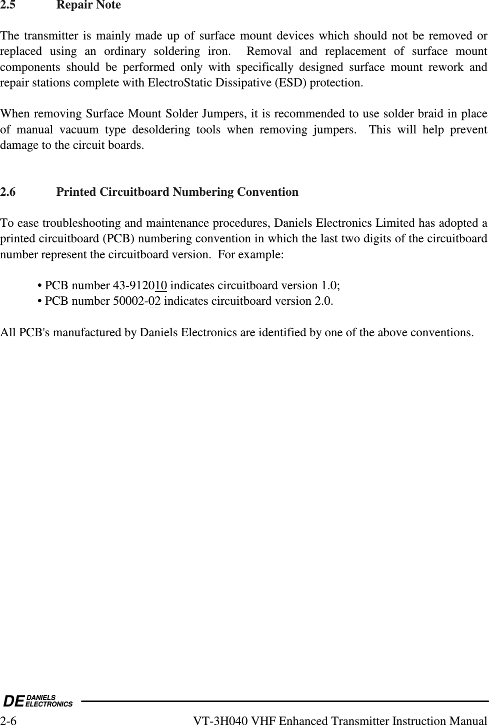  DEDANIELSELECTRONICS2-6  VT-3H040 VHF Enhanced Transmitter Instruction Manual 2.5  Repair Note  The transmitter is mainly made up of surface mount devices which should not be removed or replaced  using  an  ordinary  soldering  iron.    Removal  and  replacement  of  surface  mount components  should  be  performed  only  with  specifically  designed  surface  mount  rework  and repair stations complete with ElectroStatic Dissipative (ESD) protection.  When removing Surface Mount Solder Jumpers, it is recommended to use solder braid in place of  manual  vacuum  type  desoldering  tools  when  removing  jumpers.    This  will  help  prevent damage to the circuit boards.   2.6  Printed Circuitboard Numbering Convention  To ease troubleshooting and maintenance procedures, Daniels Electronics Limited has adopted a printed circuitboard (PCB) numbering convention in which the last two digits of the circuitboard number represent the circuitboard version.  For example:    • PCB number 43-912010 indicates circuitboard version 1.0;   • PCB number 50002-02 indicates circuitboard version 2.0.  All PCB&apos;s manufactured by Daniels Electronics are identified by one of the above conventions.       