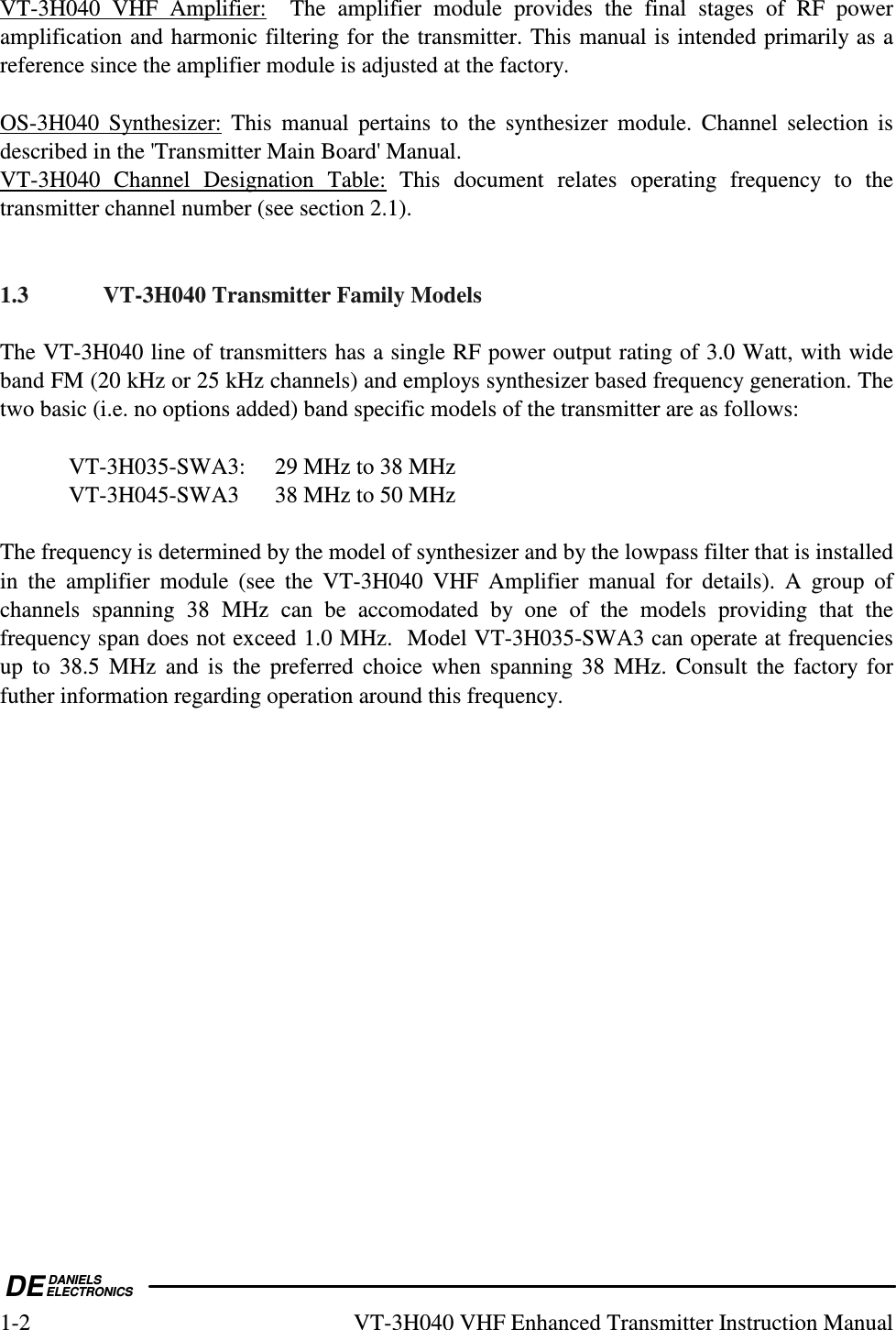  DEDANIELSELECTRONICS1-2  VT-3H040 VHF Enhanced Transmitter Instruction Manual VT-3H040  VHF  Amplifier:    The  amplifier  module  provides  the  final  stages  of  RF  power amplification and harmonic filtering for the transmitter. This manual is intended primarily as a reference since the amplifier module is adjusted at the factory.  OS-3H040  Synthesizer:  This  manual  pertains  to  the  synthesizer  module.  Channel  selection  is described in the &apos;Transmitter Main Board&apos; Manual. VT-3H040  Channel  Designation  Table:  This  document  relates  operating  frequency  to  the transmitter channel number (see section 2.1).    1.3  VT-3H040 Transmitter Family Models  The VT-3H040 line of transmitters has a single RF power output rating of 3.0 Watt, with wide band FM (20 kHz or 25 kHz channels) and employs synthesizer based frequency generation. The two basic (i.e. no options added) band specific models of the transmitter are as follows:    VT-3H035-SWA3:  29 MHz to 38 MHz   VT-3H045-SWA3  38 MHz to 50 MHz  The frequency is determined by the model of synthesizer and by the lowpass filter that is installed in  the  amplifier  module  (see  the  VT-3H040  VHF  Amplifier  manual  for  details).  A  group  of channels  spanning  38  MHz  can  be  accomodated  by  one  of  the  models  providing  that  the frequency span does not exceed 1.0 MHz.  Model VT-3H035-SWA3 can operate at frequencies up  to  38.5  MHz  and  is  the  preferred  choice  when  spanning  38  MHz.  Consult  the  factory  for futher information regarding operation around this frequency.   