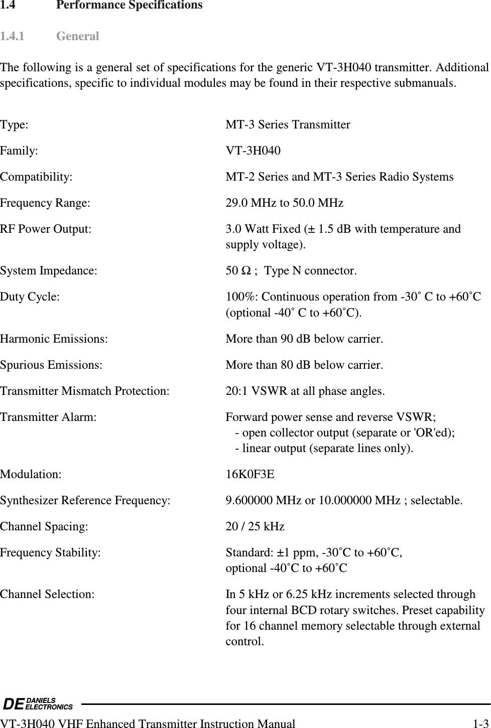  DEDANIELSELECTRONICSVT-3H040 VHF Enhanced Transmitter Instruction Manual  1-3 1.4  Performance Specifications  1.4.1  General  The following is a general set of specifications for the generic VT-3H040 transmitter. Additional specifications, specific to individual modules may be found in their respective submanuals.  Type:    MT-3 Series Transmitter Family:  VT-3H040 Compatibility:  MT-2 Series and MT-3 Series Radio Systems Frequency Range:  29.0 MHz to 50.0 MHz RF Power Output:  3.0 Watt Fixed (± 1.5 dB with temperature and supply voltage). System Impedance:  50  ;  Type N connector. Duty Cycle:  100%: Continuous operation from -30˚ C to +60˚C (optional -40˚ C to +60˚C). Harmonic Emissions:  More than 90 dB below carrier. Spurious Emissions:  More than 80 dB below carrier. Transmitter Mismatch Protection:  20:1 VSWR at all phase angles. Transmitter Alarm:  Forward power sense and reverse VSWR;       - open collector output (separate or &apos;OR&apos;ed);       - linear output (separate lines only). Modulation:  16K0F3E Synthesizer Reference Frequency:  9.600000 MHz or 10.000000 MHz ; selectable. Channel Spacing:  20 / 25 kHz Frequency Stability:  Standard: ±1 ppm, -30˚C to +60˚C, optional -40˚C to +60˚C Channel Selection:  In 5 kHz or 6.25 kHz increments selected through four internal BCD rotary switches. Preset capability for 16 channel memory selectable through external control. 