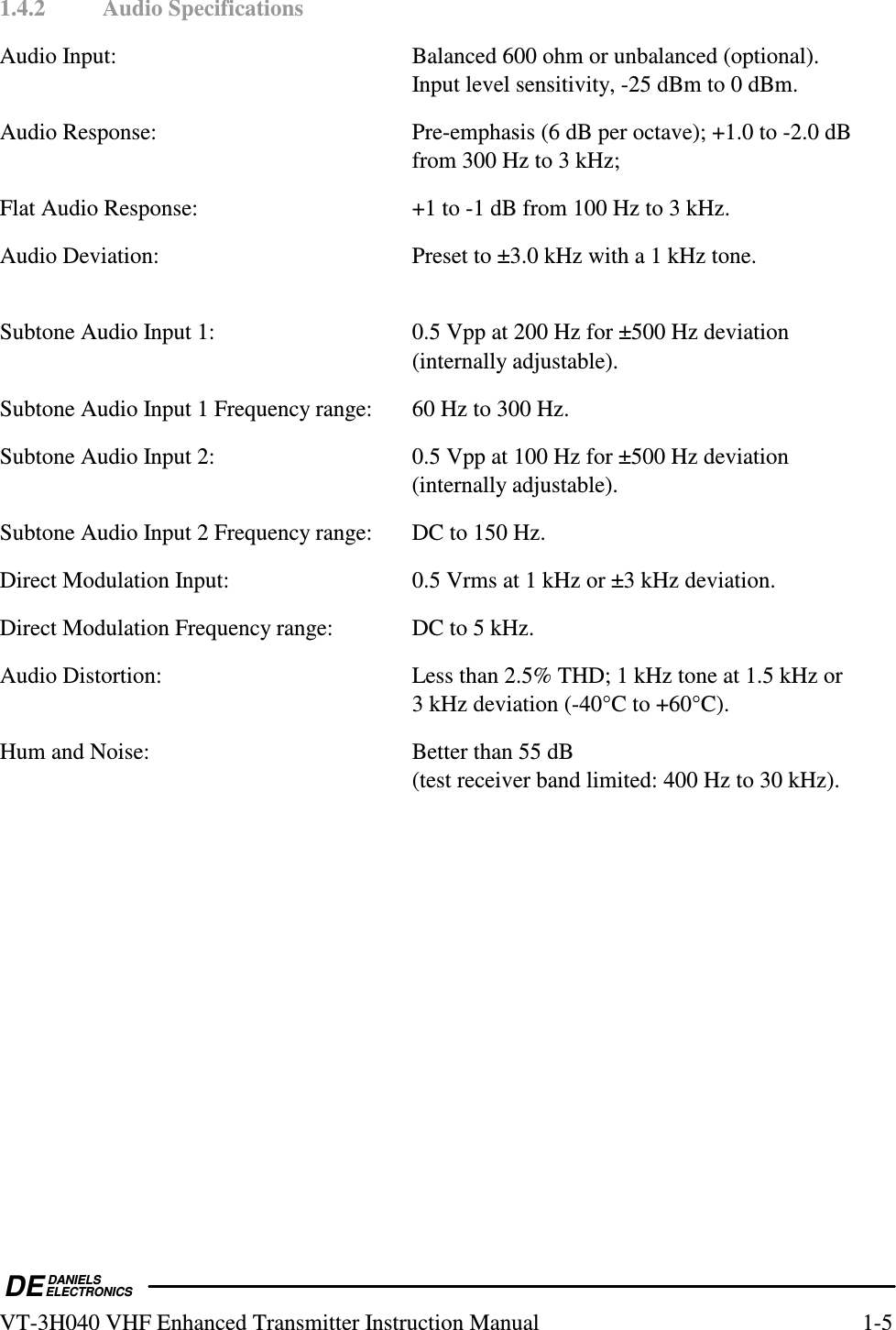  DEDANIELSELECTRONICSVT-3H040 VHF Enhanced Transmitter Instruction Manual  1-5 1.4.2  Audio Specifications Audio Input:  Balanced 600 ohm or unbalanced (optional). Input level sensitivity, -25 dBm to 0 dBm. Audio Response:  Pre-emphasis (6 dB per octave); +1.0 to -2.0 dB from 300 Hz to 3 kHz; Flat Audio Response:  +1 to -1 dB from 100 Hz to 3 kHz. Audio Deviation:  Preset to ±3.0 kHz with a 1 kHz tone.  Subtone Audio Input 1:  0.5 Vpp at 200 Hz for ±500 Hz deviation (internally adjustable). Subtone Audio Input 1 Frequency range:  60 Hz to 300 Hz. Subtone Audio Input 2:  0.5 Vpp at 100 Hz for ±500 Hz deviation (internally adjustable). Subtone Audio Input 2 Frequency range:  DC to 150 Hz. Direct Modulation Input:  0.5 Vrms at 1 kHz or ±3 kHz deviation. Direct Modulation Frequency range:  DC to 5 kHz. Audio Distortion:  Less than 2.5% THD; 1 kHz tone at 1.5 kHz or  3 kHz deviation (-40°C to +60°C). Hum and Noise:  Better than 55 dB (test receiver band limited: 400 Hz to 30 kHz).  