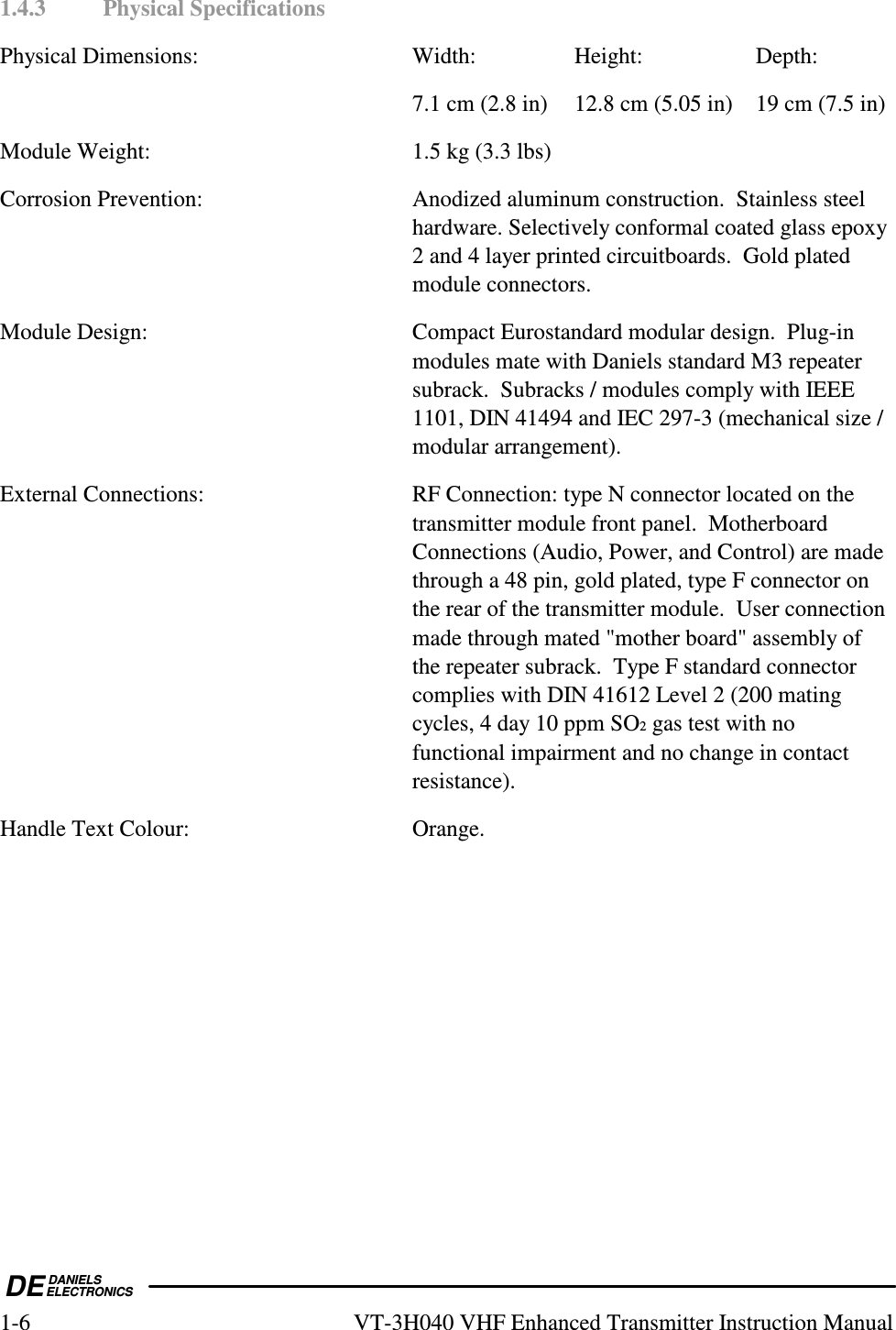  DEDANIELSELECTRONICS1-6  VT-3H040 VHF Enhanced Transmitter Instruction Manual 1.4.3  Physical Specifications Physical Dimensions:  Width:  Height:  Depth:     7.1 cm (2.8 in)  12.8 cm (5.05 in)  19 cm (7.5 in) Module Weight:  1.5 kg (3.3 lbs) Corrosion Prevention:  Anodized aluminum construction.  Stainless steel hardware. Selectively conformal coated glass epoxy 2 and 4 layer printed circuitboards.  Gold plated module connectors. Module Design:  Compact Eurostandard modular design.  Plug-in modules mate with Daniels standard M3 repeater subrack.  Subracks / modules comply with IEEE 1101, DIN 41494 and IEC 297-3 (mechanical size / modular arrangement). External Connections:  RF Connection: type N connector located on the transmitter module front panel.  Motherboard Connections (Audio, Power, and Control) are made through a 48 pin, gold plated, type F connector on the rear of the transmitter module.  User connection made through mated &quot;mother board&quot; assembly of the repeater subrack.  Type F standard connector complies with DIN 41612 Level 2 (200 mating cycles, 4 day 10 ppm SO2 gas test with no functional impairment and no change in contact resistance). Handle Text Colour:  Orange.  