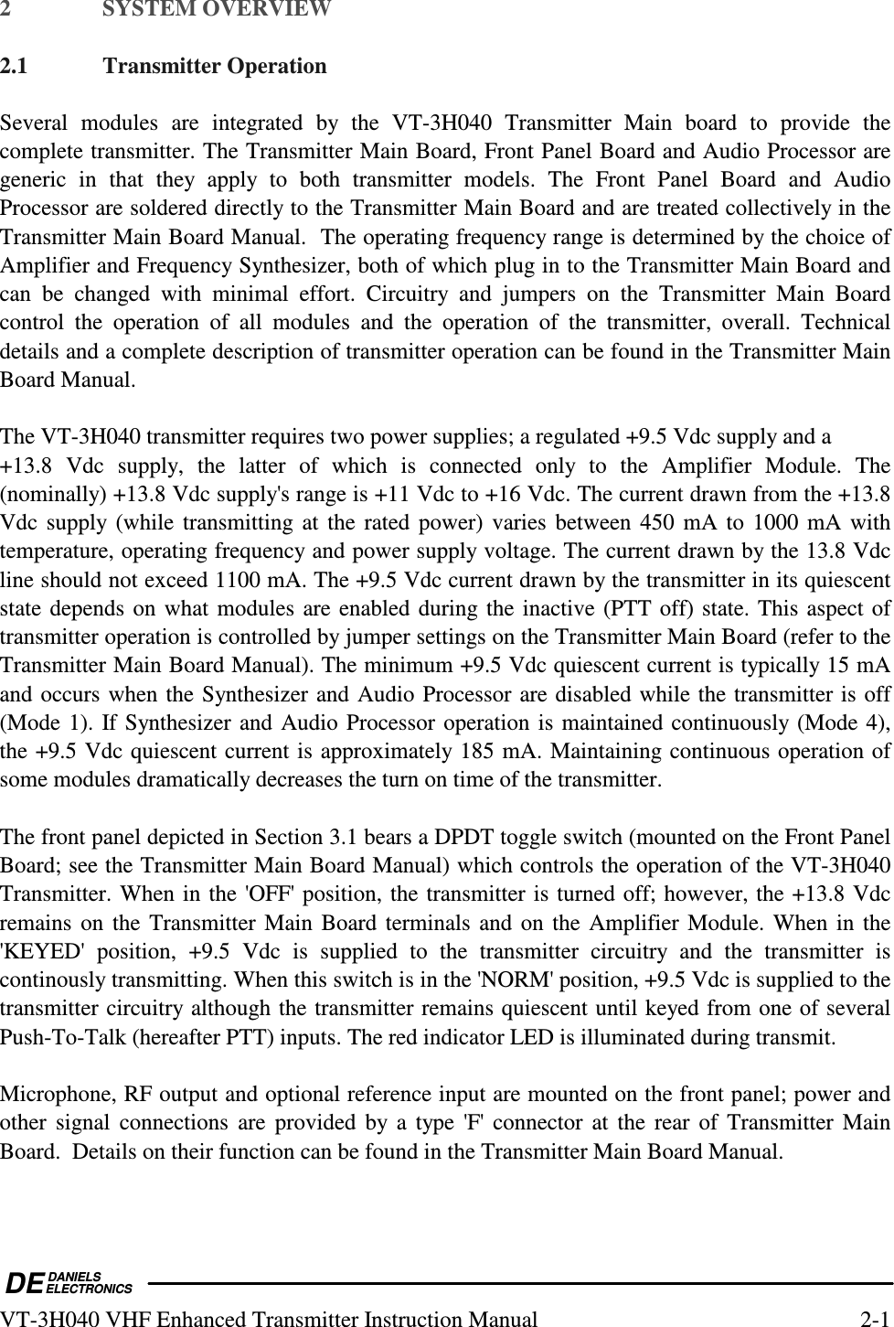  DEDANIELSELECTRONICSVT-3H040 VHF Enhanced Transmitter Instruction Manual  2-1 2  SYSTEM OVERVIEW  2.1  Transmitter Operation  Several  modules  are  integrated  by  the  VT-3H040  Transmitter  Main  board  to  provide  the complete transmitter. The Transmitter Main Board, Front Panel Board and Audio Processor are generic  in  that  they  apply  to  both  transmitter  models.  The  Front  Panel  Board  and  Audio Processor are soldered directly to the Transmitter Main Board and are treated collectively in the Transmitter Main Board Manual.  The operating frequency range is determined by the choice of Amplifier and Frequency Synthesizer, both of which plug in to the Transmitter Main Board and can  be  changed  with  minimal  effort.  Circuitry  and  jumpers  on  the  Transmitter  Main  Board control  the  operation  of  all  modules  and  the  operation  of  the  transmitter,  overall.  Technical details and a complete description of transmitter operation can be found in the Transmitter Main Board Manual.  The VT-3H040 transmitter requires two power supplies; a regulated +9.5 Vdc supply and a  +13.8  Vdc  supply,  the  latter  of  which  is  connected  only  to  the  Amplifier  Module.  The (nominally) +13.8 Vdc supply&apos;s range is +11 Vdc to +16 Vdc. The current drawn from the +13.8 Vdc supply  (while  transmitting at the  rated power) varies between 450 mA to 1000 mA with temperature, operating frequency and power supply voltage. The current drawn by the 13.8 Vdc line should not exceed 1100 mA. The +9.5 Vdc current drawn by the transmitter in its quiescent state depends on what modules are enabled during the inactive (PTT off) state. This aspect of transmitter operation is controlled by jumper settings on the Transmitter Main Board (refer to the Transmitter Main Board Manual). The minimum +9.5 Vdc quiescent current is typically 15 mA and occurs when the Synthesizer and Audio Processor are disabled while the transmitter is off (Mode 1). If Synthesizer and Audio Processor operation is maintained continuously (Mode 4), the +9.5 Vdc quiescent current is approximately 185 mA. Maintaining continuous operation of some modules dramatically decreases the turn on time of the transmitter.  The front panel depicted in Section 3.1 bears a DPDT toggle switch (mounted on the Front Panel Board; see the Transmitter Main Board Manual) which controls the operation of the VT-3H040 Transmitter. When in the &apos;OFF&apos; position, the transmitter is turned off; however, the +13.8 Vdc remains on the Transmitter Main Board terminals and on the Amplifier Module. When in the &apos;KEYED&apos;  position,  +9.5  Vdc  is  supplied  to  the  transmitter  circuitry  and  the  transmitter  is continously transmitting. When this switch is in the &apos;NORM&apos; position, +9.5 Vdc is supplied to the transmitter circuitry although the transmitter remains quiescent until keyed from one of several Push-To-Talk (hereafter PTT) inputs. The red indicator LED is illuminated during transmit.   Microphone, RF output and optional reference input are mounted on the front panel; power and other  signal  connections  are  provided  by  a  type &apos;F&apos; connector at the rear of Transmitter Main Board.  Details on their function can be found in the Transmitter Main Board Manual.  