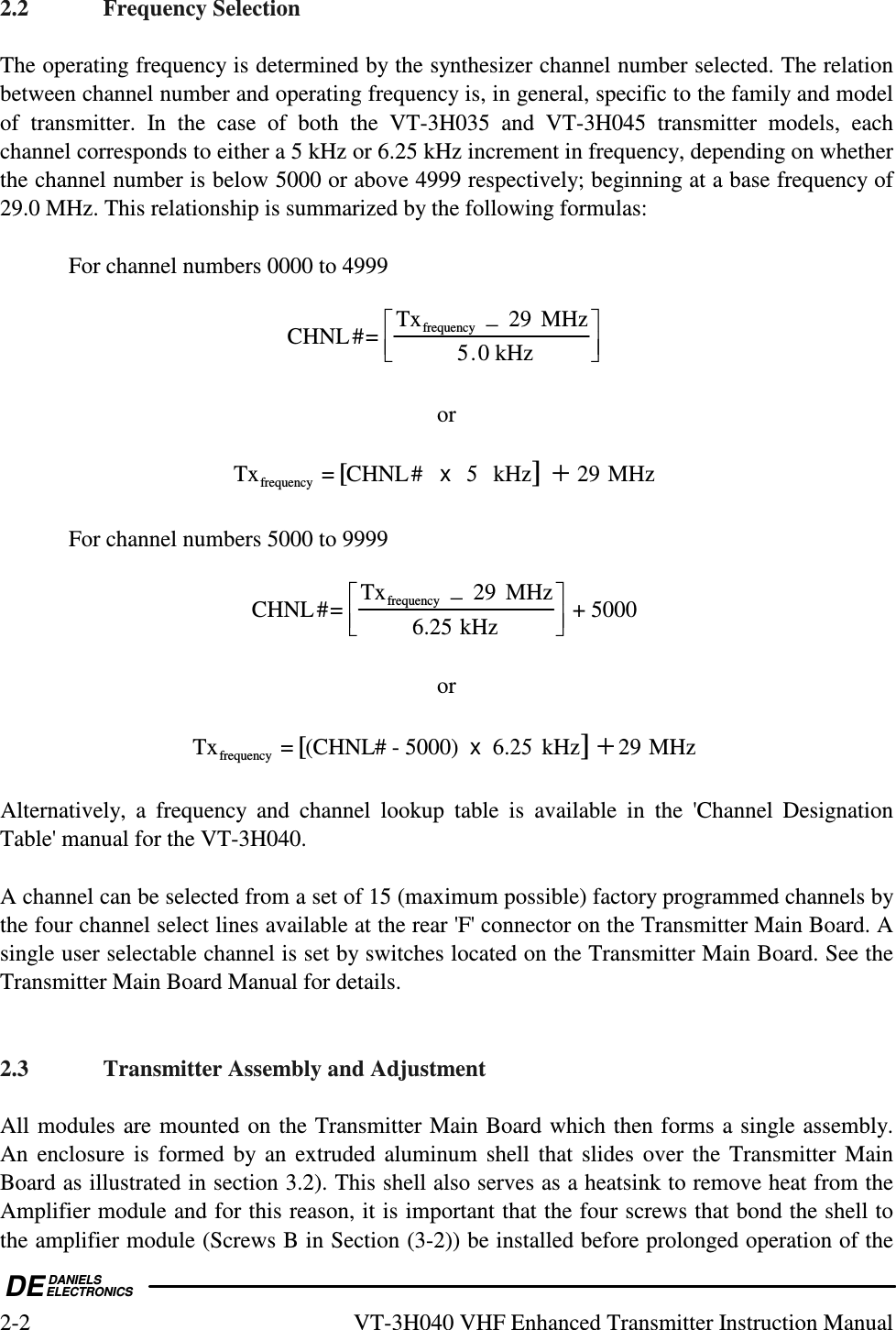  DEDANIELSELECTRONICS2-2  VT-3H040 VHF Enhanced Transmitter Instruction Manual 2.2  Frequency Selection  The operating frequency is determined by the synthesizer channel number selected. The relation between channel number and operating frequency is, in general, specific to the family and model of  transmitter.  In  the  case  of  both  the  VT-3H035  and  VT-3H045  transmitter  models,  each channel corresponds to either a 5 kHz or 6.25 kHz increment in frequency, depending on whether the channel number is below 5000 or above 4999 respectively; beginning at a base frequency of 29.0 MHz. This relationship is summarized by the following formulas:    For channel numbers 0000 to 4999  CHNL#=Txfrequency−29 MHz 5.0 kHz        or  Txfrequency= CHNL#    kHz[]+MHz5x29    For channel numbers 5000 to 9999  CHNL#=Txfrequency−29 MHz6.25 kHz      + 5000   or  Txfrequency= (CHNL# - 5000)    kHz[]+MHz6.25x29  Alternatively,  a  frequency  and  channel  lookup  table  is  available  in  the  &apos;Channel  Designation Table&apos; manual for the VT-3H040.  A channel can be selected from a set of 15 (maximum possible) factory programmed channels by the four channel select lines available at the rear &apos;F&apos; connector on the Transmitter Main Board. A single user selectable channel is set by switches located on the Transmitter Main Board. See the Transmitter Main Board Manual for details.   2.3  Transmitter Assembly and Adjustment  All modules are mounted on the Transmitter Main Board which then forms a single assembly. An  enclosure  is  formed  by an extruded aluminum  shell  that slides over the Transmitter Main Board as illustrated in section 3.2). This shell also serves as a heatsink to remove heat from the Amplifier module and for this reason, it is important that the four screws that bond the shell to the amplifier module (Screws B in Section (3-2)) be installed before prolonged operation of the 