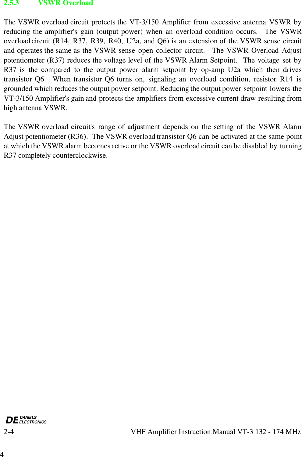 DEDANIELSELECTRONICS2-4VHF Amplifier Instruction Manual VT-3 132 - 174 MHz42.5.3 VSWR OverloadThe VSWR overload circuit protects the VT-3/150 Amplifier from excessive antenna VSWR byreducing the amplifier&apos;s  gain (output power)  when  an  overload condition occurs.    The  VSWRoverload circuit (R14,  R37,  R39,  R40, U2a, and Q6) is an extension of the VSWR sense circuitand operates the same as the VSWR sense  open collector circuit.    The VSWR Overload Adjustpotentiometer (R37) reduces the voltage level of the VSWR Alarm Setpoint.   The voltage set byR37  is  the compared to  the  output  power alarm setpoint by  op-amp  U2a  which  then  drivestransistor Q6.    When transistor Q6 turns  on, signaling an  overload  condition,  resistor  R14  isgrounded which reduces the output power setpoint. Reducing the output power setpoint lowers theVT-3/150 Amplifier&apos;s gain and protects the amplifiers from excessive current draw resulting fromhigh antenna VSWR.The VSWR overload circuit&apos;s  range of adjustment depends on  the setting of  the VSWR AlarmAdjust potentiometer (R36).  The VSWR overload transistor Q6 can be activated at the same pointat which the VSWR alarm becomes active or the VSWR overload circuit can be disabled by turningR37 completely counterclockwise.